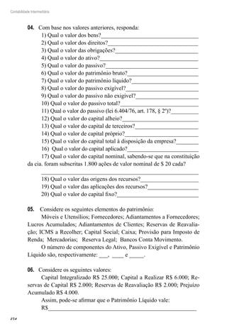 254
Contabilidade Intermediária
Com base nos valores anteriores, responda:04.	
1) Qual o valor dos bens?__________________________________
2) Qual o valor dos direitos?_______________________________
3) Qual o valor das obrigações?_____________________________
4) Qual o valor do ativo?__________________________________
5) Qual o valor do passivo?________________________________
6) Qual o valor do patrimônio bruto?_________________________
7) Qual o valor do patrimônio líquido?_______________________
8) Qual o valor do passivo exigível?_________________________
9) Qual o valor do passivo não exigível?______________________
10) Qual o valor do passivo total?____________________________
11) Qual o valor do passivo (lei 6.404/76, art. 178, § 2º)?__________
12) Qual o valor do capital alheio?___________________________
13) Qual o valor do capital de terceiros?______________________
14) Qual o valor de capital próprio?__________________________
15) Qual o valor do capital total à disposição da empresa?________
16) Qual o valor do capital aplicado?_________________________
17) Qual o valor do capital nominal, sabendo-se que na constituição
da cia. foram subscritas 1.800 ações de valor nominal de $ 20 cada?
______________________________________________________
18) Qual o valor das origens dos recursos?____________________
19) Qual o valor das aplicações dos recursos?__________________
20) Qual o valor do capital fixo?____________________________
Considere os seguintes elementos do patrimônio:05.	
Móveis e Utensílios; Fornecedores; Adiantamentos a Fornecedores;
Lucros Acumulados; Adiantamentos de Clientes; Reservas de Reavalia-
ção; ICMS a Recolher; Capital Social; Caixa; Provisão para Imposto de
Renda; Mercadorias; Reserva Legal; Bancos Conta Movimento.
O número de componentes do Ativo, Passivo Exigível e Patrimônio
Líquido são, respectivamente: ___, ____ e _____.
Considere os seguintes valores:06.	
Capital Integralizado R$ 25.000; Capital a Realizar R$ 6.000; Re-
servas de Capital R$ 2.000; Reservas de Reavaliação R$ 2.000; Prejuízo
Acumulado R$ 4.000.
Assim, pode-se afirmar que o Patrimônio Líquido vale:
R$___________________________________________________
 