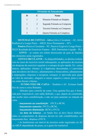 256
Contabilidade Intermediária
Fórmulas de lançamento
D C Nome
1
1
2
2
1
2
1
2
Primeira Fórmula ou Simples
Segunda Fórmula ou Composta
Terceira Fórmula ou Composta
Quarta Fórmula ou Complexa
SISTEMAS DE CONTAS – Ativo (Ativo Circulante – AC, Ativo
Realizável a Longo Prazo – ARLP, Ativo Permanente – AP )
Passivo (Passivo Circulante – PC, Passivo Exigível a Longo Prazo –
PELP, Resultado de Exercícios Futuros – REF, Patrimônio Líquido – PL)
	 ATIVO – as contas em ordem decrescente de grau de liquidez
dos elementos nelas registrados.
ATIVO CIRCULANTE – As disponibilidades, os direitos realizá-
veis no curso do exercício social subsequente, as aplicações de recursos
em despesas do exercício seguinte e o estoque de giro rápido. Ex.: caixa,
bancos, aplicações, clientes {(–) duplicatas descontadas, (–) provisões
para devedores duvidosos}, adiantamentos a fornecedores, adiantamento
a empregados, impostos a recuperar, estoques {(–)provisão para ajuste
ao valor de mercado}, aluguéis a vencer, seguros a vencer, juros a ven-
cer, notas fiscais a faturar...
– FUNDO FIXO DE CAIXA – Também é AC. Existem fundo
fixo de caixa e caixa flutuante.
– Métodos para controle da conta. Uma quantia fixa que é forne-
cida pelo responsável, com saldo definido, e que, depois de constituída,
não recebe mais contabilização, a não ser para aumento ou redução do
valor.
– lançamento na constituição: FFCX a BCM;
– lançamento aumento: FFCX a BCM;
– lançamento diminuição: BCM a FFCX;
– na data do balanço , no fundo fixo só deve haver dinheiro,
todos os componentes de despesas devem ter sido contabilizados, seu
lançamento fica: despesa a FFCX.
• As benfeitorias em imóvel de terceiros serão registradas no AC
ou ARLP, dependendo do prazo, se o gasto for restituível.
	
 