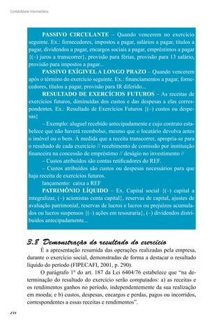 258
Contabilidade Intermediária
PASSIVO CIRCULANTE – Quando vencerem no exercício
seguinte. Ex.: fornecedores, impostos a pagar, salários a pagar, títulos a
pagar, dividendos a pagar, encargos sociais a pagar, empréstimos a pagar
{(–) juros a transcorrer}, provisão para férias, provisão para 13 salário,
provisão para impostos a pagar...
PASSIVO EXÍGIVEL A LONGO PRAZO – Quando vencerem
após o término do exercício seguinte. Ex.: financiamentos a pagar, forne-
cedores, títulos a pagar, provisão para IR diferido...
RESULTADO DE EXERCÍCIOS FUTUROS – As receitas de
exercícios futuros, diminuídas dos custos e das despesas a elas corres-
pondentes. Ex.: Resultado de Exercícios Futuros {(–) custos ou despe-
sas}
– Exemplo: aluguel recebido antecipadamente e cujo contrato esta-
belece que não haverá reembolso, mesmo que o locatário devolva antes
o imóvel ou o bem. À medida que a receita transcorrer, apropria-se para
o resultado de cada exercício // recebimento de comissão por instituição
financeira na concessão de empréstimo // deságio no investimento //
– Custos atribuídos são contas retificadores do REF.
– Custos atribuídos são custos ou despesas necessários para que
haja receita de exercícios futuros.
lançamento: caixa a REF
PATRIMÔNIO LÍQUIDO – Ex. Capital social {(–) capital a
integralizar, (–) acionistas conta capital}, reservas de capital, ajustes de
avaliação patrimonial, reservas de lucros e lucros ou prejuízos acumula-
dos ou lucros suspensos {(–) ações em tesouraria}, (–) dividendos distri-
buídos antecipadamente...
Demonstração do resultado do exercício3.8 
É a apresentação resumida das operações realizadas pela empresa,
durante o exercício social, demonstradas de forma a destacar o resultado
líquido do período (FIPECAFI, 2001, p. 290).
O parágrafo 1º do art. 187 da Lei 6404/76 estabelece que “na de-
terminação do resultado do exercício serão computados: a) as receitas e
os rendimentos ganhos no período, independentemente da sua realização
em moeda; e b) custos, despesas, encargos e perdas, pagos ou incorridos,
correspondentes a essas receitas e rendimentos”.
 