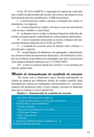 259
EAD-10-CC3.1
Demonstrações contábeis – Unidade 3
O Art. 187 da Lei 6404/76 e a legislação do imposto de renda defi-
nem a ordem de apresentação das receitas, dos custos e das despesas nessa
demonstração para fins de publicação. A DRE discriminará:
I – a receita bruta das vendas e serviços, as deduções das vendas, os
abatimentos e os impostos;
II – a receita líquida das vendas e serviços, o custo das mercadorias
e dos serviços vendidos e o lucro bruto;
II – as despesas com as vendas, as despesas financeiras, deduzidas das
receitas, as despesas gerais e administrativas e outras despesas operacionais;
IV – o lucro ou prejuízo operacional, as receitas e despesas não ope-
racionais (Redação dada pela Lei nº 9.249, de 1995);
V – o resultado do exercício antes do Imposto sobre a Renda e a
provisão para o imposto;
VI – as participações de debêntures, de empregados e administrado-
res, mesmo na forma de instrumentos financeiros, e de instituições ou fun-
dos de assistência ou previdência de empregados, que não se caracterizem
como despesa (Redação dada pela Lei nº 11.638,de 2007);
VII – o lucro ou prejuízo líquido do exercício e o seu montante por
ação do capital social.
Modelo de demonstração do resultado do exercício
De acordo com as disposições legais, havendo participações no
Capital da empresa por debêntures (títulos de créditos emitidos pelas
Sociedades por Ações), por empregados, administradores etc., estas parti-
cipações têm preferência sobre o Lucro Líquido e deverão ser deduzidas
antes que se conheça o Lucro Líquido final.
Quadro 4 – Demonstração de resultados do exercício
1 – RECEITA OPERACIONAL BRUTA
Venda de Mercadorias e/ou Prestação de Serviços .......................•	
2 – DEDUÇÕES E ABATIMENTOS
Vendas Anuladas.............................................................................•	
Descontos Incondicionais Concedidos...........................................•	
ICMS sobre Vendas.........................................................................•	
PIS s/ Faturamento..........................................................................•	
COFINS..........................................................................................•	
3 – RECEITA OPERACIONAL LÍQUIDA (1 – 2)
CUSTOS OPERACIONAIS.................................................................
 