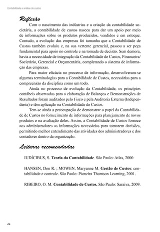 26
Contabilidade e análise de custos
Reflexão
Com o nascimento das indústrias e a criação da contabilidade so-
cietária, a contabilidade de custos nasceu para dar um apoio por meio
de informações sobre os produtos produzidos, vendidos e em estoque.
Contudo, a evolução das empresas foi tamanha que a Contabilidade de
Custos também evoluiu e, na sua vertente gerencial, passou a ser peça
fundamental para apoio no controle e na tomada de decisão. Sem demora,
havia a necessidade de integração da Contabilidade de Custos, Financeira/
Societário, Gerencial e Orçamentária, completando o sistema de informa-
ção das empresas.
Para maior eficácia no processo de informação, desenvolveram-se
algumas terminologias para a Contabilidade de Custos, necessárias para a
compreensão da disciplina como um todo.
Ainda no processo de evolução da Contabilidade, os princípios
contábeis observados para a elaboração de Balanços e Demonstrações de
Resultados foram auditados pelo Fisco e pela Auditoria Externa (Indepen-
dente) e têm aplicação na Contabilidade de Custos.
Tem-se ainda a preocupação de demonstrar o papel da Contabilida-
de de Custos no fornecimento de informações para planejamento de novos
produtos e na avaliação deles. Assim, a Contabilidade de Custos fornece
aos administradores as informações necessárias para tomarem decisões,
permitindo melhor entendimento das atividades dos administradores e dos
contadores dentro da organização.
Leituras recomendadas
IUDÍCIBUS, S. Teoria da Contabilidade. São Paulo: Atlas, 2000
HANSEN, Don R. ; MOWEN, Maryanne M. Gestão de Custos: con-
tabilidade e controle. São Paulo: Pioneira Thomson Learning, 2001.
RIBEIRO, O. M. Contabilidade de Custos. São Paulo: Saraiva, 2009.
 