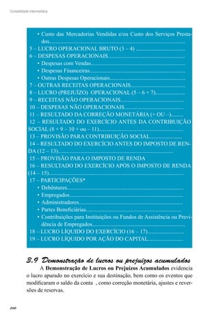 260
Contabilidade Intermediária
Custo das Mercadorias Vendidas e/ou Custo dos Serviços Presta-•	
dos.................................................................................................
5 – LUCRO OPERACIONAL BRUTO (3 – 4) ...................................
6 – DESPESAS OPERACIONAIS.......................................................
Despesas com Vendas...................................................................•	
Despesas Financeiras....................................................................•	
Outras Despesas Operacionais......................................................•	
7 – OUTRAS RECEITAS OPERACIONAIS.......................................
8 – LUCRO (PREJUÍZO) OPERACIONAL (5 – 6 + 7).....................
9 – RECEITAS NÃO OPERACIONAIS.............................................
10 – DESPESAS NÃO OPERACIONAIS..........................................
11 – RESULTADO DA CORREÇÃO MONETÁRIA (+ OU –).........
12 – RESULTADO DO EXERCÍCIO ANTES DA CONTRIBUIÇÃO
SOCIAL (8 + 9 – 10 + ou – 11)............................................................
13 – PROVISÃO PARA CONTRIBUIÇÃO SOCIAL.......................
14 – RESULTADO DO EXERCÍCIO ANTES DO IMPOSTO DE REN-
DA (12 – 13)..................................................................................
15 – PROVISÃO PARA O IMPOSTO DE RENDA
16 – RESULTADO DO EXERCÍCIO APÓS O IMPOSTO DE RENDA
(14 – 15)................................................................................................
17 – PARTICIPAÇÕES*
Debêntures...................................................................................•	
Empregados.................................................................................•	
Administradores..........................................................................•	
Partes Beneficiárias....................................................................•	
Contribuições para Instituições ou Fundos de Assistência ou Previ-•	
dência de Empregados..................................................................
18 – LUCRO LÍQUIDO DO EXERCÍCIO (16 – 17)..........................
19 – LUCRO LÍQUIDO POR AÇÃO DO CAPITAL.........................
Demonstração de lucros ou prejuízos acumulados3.9 
A Demonstração de Lucros ou Prejuízos Acumulados evidencia
o lucro apurado no exercício e sua destinação, bem como os eventos que
modificaram o saldo da conta , como correção monetária, ajustes e rever-
sões de reservas.
 