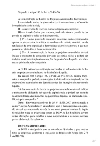 261
EAD-10-CC3.1
Demonstrações contábeis – Unidade 3
Segundo o artigo 186 da Lei n.º6.404/76:
A Demonstração de Lucros ou Prejuízos Acumulados discriminará:
I – o saldo do início, os ajustes de exercícios anteriores e a Correção
Monetária do saldo inicial;
II – as reversões de reservas e o lucro líquido do exercício;
III – as transferências para reservas, os dividendos e a parcela incor-
porada ao capital e o saldo ao fim do período.
	 § 1º –	 Como ajustes de exercícios anteriores serão considerados
apenas os decorrentes de efeitos da mudança de critério contábil, ou da
retificação de erra imputável a determinado exercício anterior, e que não
possam ser atribuídos a fatos subsequentes.
	 § 2º –	 A demonstração de lucros ou prejuízos acumulados deverá
indicar o montante do dividendo por ação do capital social e poderá ser
incluída na demonstração das mutações do patrimônio Líquido, se elabo-
rada e publicada pela companhia.
A DLPA evidencia as alterações ocorridas no saldo da conta de lu-
cros ou prejuízos acumulados, no Patrimônio Líquido.
De acordo com o artigo 186, § 2º da Lei nº 6.404/76, adiante trans-
crito, a companhia poderá, à sua opção, incluir a demonstração de lucros
ou prejuízos acumulados nas demonstrações das mutações do patrimônio
líquido.
“A demonstração de lucros ou prejuízos acumulados deverá indicar
o montante do dividendo por ação do capital social e poderá ser incluída
na demonstração das mutações do patrimônio líquido, se elaborada e pu-
blicada pela companhia.”
Nota – Em virtude da edição da Lei nº 11.638/2007 que extinguiu a
conta “Lucros Acumulados”, entendemos que o demonstrativo em ques-
tão deverá ser renomeado através de um novo pronunciamento do órgão
fiscalizador e que os artigos que tratam da DLPA na Lei Societária devem
sofrer alterações para espelhar a nova nomenclatura e as novas normas
para a elaboração do relatório.
OUTRAS SOCIEDADES
A DLPA é obrigatória para as sociedades limitadas e para outros
tipos de empresas, conforme a legislação do Imposto de Renda (art. 274
do RIR/99).
 