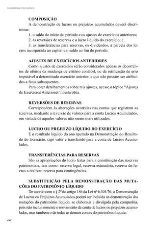 262
Contabilidade Intermediária
COMPOSIÇÃO
A demonstração de lucros ou prejuízos acumulados deverá discri-
minar:
1. o saldo do início do período e os ajustes de exercícios anteriores;
2. as reversões de reservas e o lucro líquido do exercício; e
3. as transferências para reservas, os dividendos, a parcela dos lu-
cros incorporada ao capital e o saldo ao fim do período.
AJUSTES DE EXERCÍCIOS ANTERIORES
Como ajustes de exercícios serão considerados apenas os decorren-
tes de efeitos da mudança de critério contábil, ou da retificação de erro
imputável a determinado exercício anterior, e que não possam ser atribuí-
dos a fatos subsequentes.
Para obter detalhamentos sobre tais ajustes, acesse o tópico “Ajustes
de Exercícios Anteriores”, nesta obra.
REVERSÕES DE RESERVAS
Correspondem às alterações ocorridas nas contas que registram as
reservas, mediante a reversão de valores para a conta Lucros Acumulados,
em virtude de aqueles valores não serem mais utilizados.
LUCRO OU PREJUÍZO LÍQUIDO DO EXERCÍCIO
É o resultado líquido do ano apurado na Demonstração do Resulta-
do do Exercício, cujo valor é transferido para a conta de Lucros Acumu-
lados.
TRANSFERÊNCIAS PARA RESERVAS
São as apropriações do lucro feitas para a constituição das reservas
patrimoniais, tais como: reserva legal, reserva estatutária, reserva de lu-
cros a realizar, reserva para contingências.
SUBSTITUIÇÃO PELA DEMONSTRAÇÃO DAS MUTA-
ÇÕES DO PATRIMÔNIO LÍQUIDO
De acordo com o § 2º do artigo 186 da Lei nº 6.404/76, a Demonstração
de Lucros ou Prejuízos Acumulados poderá ser incluída na demonstração das
mutações do patrimônio líquido, se elaborada e divulgada pela companhia,
pois não inclui somente o movimento da conta de lucros ou prejuízos acumu-
lados, mas também o de todas as demais contas do patrimônio líquido.
 