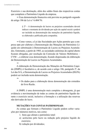 264
Contabilidade Intermediária
Exercício e sua destinação, além dos saldos finais das respectivas contas
que compõem o Patrimônio Líquido da empresa.
® Essa demonstração financeira está prevista no parágrafo segundo
do artigo 186 da Lei n.º 6.404/76:
§ 2º – A demonstração de lucros ou prejuízos acumulados deverá
indicar o montante do dividendo por ação do capital social e poderá
ser incluída na demonstração das mutações do patrimônio líquido,
se elaborada e publicada pela companhia.
® Como vemos, a Lei das Sociedades por Ações permite que a em-
presa opte por elaborar a Demonstração das Mutações do Patrimônio Lí-
quido em substituição à Demonstração de Lucros ou Prejuízos Acumula-
dos. Entretanto, a partir de 1985, as sociedades anônimas de capital aberto
ficaram obrigadas, por resolução da Comissão de Valores Mobiliários –
CVM –, a elaborar essa demonstração, ficando dispensadas da elaboração
da Demonstração de Lucros ou Prejuízos Acumulados.
®
A elaboração da Demonstração das Mutações do Patrimônio Líqui-
do (DMPL) é facultativa e, de acordo com o artigo 186, parágrafo 2º, da
Lei das S/A, a Demonstração de Lucros ou Prejuízos Acumulados (DLPA)
poderá ser incluída nesta demonstração.
® 	
Os dados para a elaboração dessa demonstração são extraídos•	
do livro Razão.
A DMPL é uma demonstração mais completa e abrangente, já que
evidencia a movimentação de todas as contas do patrimônio líquido du-
rante o exercício social, inclusive a formação e a utilização das reservas
não derivadas do lucro.
MUTAÇÕES NAS CONTAS PATRIMONIAIS
As contas que formam o Patrimônio Líquido podem sofrer varia-
ções por inúmeros motivos, tais como:
Itens que afetam o patrimônio total:1.	
acréscimo pelo lucro ou redução pelo prejuízo líquido doa)	
exercício;
redução por dividendos;b)	
 