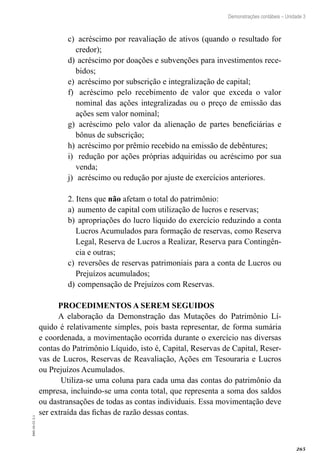 265
EAD-10-CC3.1
Demonstrações contábeis – Unidade 3
acréscimo por reavaliação de ativos (quando o resultado forc)	
credor);
acréscimo por doações e subvenções para investimentos rece-d)	
bidos;
acréscimo por subscrição e integralização de capital;e)	
acréscimo pelo recebimento de valor que exceda o valorf)	
nominal das ações integralizadas ou o preço de emissão das
ações sem valor nominal;
acréscimo pelo valor da alienação de partes beneficiárias eg)	
bônus de subscrição;
acréscimo por prêmio recebido na emissão de debêntures;h)	
redução por ações próprias adquiridas ou acréscimo por suai)	
venda;
acréscimo ou redução por ajuste de exercícios anteriores.j)	
2. Itens que não afetam o total do patrimônio:
aumento de capital com utilização de lucros e reservas;a)	
apropriações do lucro líquido do exercício reduzindo a contab)	
Lucros Acumulados para formação de reservas, como Reserva
Legal, Reserva de Lucros a Realizar, Reserva para Contingên-
cia e outras;
reversões de reservas patrimoniais para a conta de Lucros ouc)	
Prejuízos acumulados;
compensação de Prejuízos com Reservas.d)	
PROCEDIMENTOS A SEREM SEGUIDOS
A elaboração da Demonstração das Mutações do Patrimônio Lí-
quido é relativamente simples, pois basta representar, de forma sumária
e coordenada, a movimentação ocorrida durante o exercício nas diversas
contas do Patrimônio Líquido, isto é, Capital, Reservas de Capital, Reser-
vas de Lucros, Reservas de Reavaliação, Ações em Tesouraria e Lucros
ou Prejuízos Acumulados.
Utiliza-se uma coluna para cada uma das contas do patrimônio da
empresa, incluindo-se uma conta total, que representa a soma dos saldos
ou dastransações de todas as contas individuais. Essa movimentação deve
ser extraída das fichas de razão dessas contas.
 