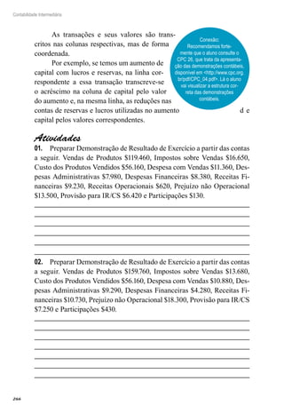 266
Contabilidade Intermediária
As transações e seus valores são trans-
critos nas colunas respectivas, mas de forma
coordenada.
Por exemplo, se temos um aumento de
capital com lucros e reservas, na linha cor-
respondente a essa transação transcreve-se
o acréscimo na coluna de capital pelo valor
do aumento e, na mesma linha, as reduções nas
contas de reservas e lucros utilizadas no aumento d e
capital pelos valores correspondentes.
Atividades
Preparar Demonstração de Resultado de Exercício a partir das contas01.	
a seguir. Vendas de Produtos $119.460, Impostos sobre Vendas $16.650,
Custo dos Produtos Vendidos $56.160, Despesa com Vendas $11.360, Des-
pesas Administrativas $7.980, Despesas Financeiras $8.380, Receitas Fi-
nanceiras $9.230, Receitas Operacionais $620, Prejuízo não Operacional
$13.500, Provisão para IR/CS $6.420 e Participações $130.
Preparar Demonstração de Resultado de Exercício a partir das contas02.	
a seguir. Vendas de Produtos $159.760, Impostos sobre Vendas $13.680,
Custo dos Produtos Vendidos $56.160, Despesa com Vendas $10.880, Des-
pesas Administrativas $9.290, Despesas Financeiras $4.280, Receitas Fi-
nanceiras $10.730, Prejuízo não Operacional $18.300, Provisão para IR/CS
$7.250 e Participações $430.
Conexão:
Recomendamos forte-
mente que o aluno consulte o
CPC 26, que trata da apresenta-
ção das demonstrações contábeis,
disponível em <http://www.cpc.org.
br/pdf/CPC_04.pdf>. Lá o aluno
vai visualizar a estrutura cor-
reta das demonstrações
contábeis.
 
