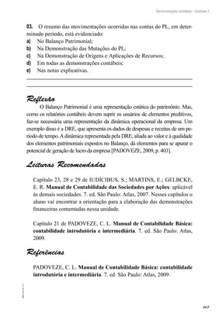 267
EAD-10-CC3.1
Demonstrações contábeis – Unidade 3
O resumo das movimentações ocorridas nas contas do PL, em deter-03.	
minado período, está evidenciado:
No Balanço Patrimonial;a)	
Na Demonstração das Mutações do PL;b)	
Na Demonstração de Origens e Aplicações de Recursos;c)	
Em todas as demonstrações contábeis;d)	
Nas notas explicativas.e)	
Reflexão
O Balanço Patrimonial é uma representação estática do patrimônio. Mas,
como os relatórios contábeis devem suprir os usuários de elementos preditivos,
faz-se necessária uma representação da dinâmica operacional da empresa. Um
exemplo disso é a DRE, que apresenta os dados de despesas e receitas de um pe-
ríodo de tempo.Adinâmica representada pela DRE, aliada ao valor e à qualidade
dos elementos patrimoniais expostos no Balanço, dá elementos para se apurar o
potencial de geração de lucro da empresa [PADOVEZE, 2009, p. 403].
Leituras Recomendadas
Capítulo 23, 28 e 29 de IUDÍCIBUS, S.; MARTINS, E.; GELBCKE,
E. R. Manual de Contabilidade das Sociedades por Ações: aplicável
às demais sociedades. 7. ed. São Paulo: Atlas, 2007. Nesses capítulos o
aluno vai encontrar a orientação para a elaboração das demonstrações
financeiras comentadas nessa unidade.
Capítulo 21 de PADOVEZE, C. L. Manual de Contabilidade Básica:
contabilidade introdutória e intermediária. 7. ed. São Paulo: Atlas,
2009.
Referências
PADOVEZE, C. L. Manual de Contabilidade Básica: contabilidade
introdutória e intermediária. 7. ed. São Paulo: Atlas, 2009.
 