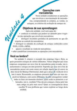 Unidade4
Operações com
mercadorias
Nesta unidade estudaremos as operações
que envolvem a movimentação de mercado-
rias, compreendendo as compras, as vendas, os
estoques, os critérios de avaliação de estoque etc.
Objetivos de sua aprendizagem
Após esta unidade, você será capaz de:
conhecer os métodos que podem ser adotados para o regis-•	
tro das operações que envolvem mercadorias;
distinguir inventário periódico de permanente no que diz•	
respeito ao controle de mercadorias;
distinguir os métodos de avaliação de estoque conhecidos como•	
PEPS, UEPS e MPM;
apurar o resultado na venda de mercadorias;•	
saber contabilizar corretamente as operações com mercadorias.•	
Você se lembra?
Na unidade 2, citamos o exemplo das empresas Giga e Byte, as
quais possuíam estoques de valores diferentes. Vamos imaginar que essas
empresas compraram um novo lote de mercadorias para revenda, isto é,
aumentaram o estoque em data posterior. Suponha que esse novo lote de
mercadorias possui um custo maior em relação àquele que já estava na
data inicial do Balanço Patrimonial, dado que o preço de venda do novo
lote é maior. Resumindo, as empresas possuem dois lotes em seus res-
pectivos balanços, com custos diferentes. Se elas conseguirem vender
todos os lotes em momento distintos, quais serão os primeiros a ser
baixados, isto é, vendidos? Elas devem começar a baixa pelo lote
mais antigo ou pelo mais novo? Quais as consequências dessa
escolha? É esse problema que vamos explorar ao longo desta
unidade.
 