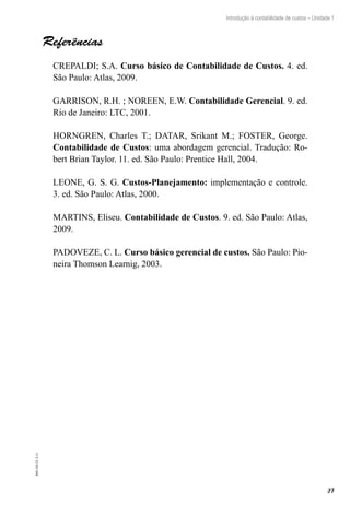 27
Introdução à contabilidade de custos – Unidade 1
EAD-10-CC3.1
Referências
CREPALDI; S.A. Curso básico de Contabilidade de Custos. 4. ed.
São Paulo: Atlas, 2009.
GARRISON, R.H. ; NOREEN, E.W. Contabilidade Gerencial. 9. ed.
Rio de Janeiro: LTC, 2001.
HORNGREN, Charles T.; DATAR, Srikant M.; FOSTER, George.
Contabilidade de Custos: uma abordagem gerencial. Tradução: Ro-
bert Brian Taylor. 11. ed. São Paulo: Prentice Hall, 2004.
LEONE, G. S. G. Custos-Planejamento: implementação e controle.
3. ed. São Paulo: Atlas, 2000.
MARTINS, Eliseu. Contabilidade de Custos. 9. ed. São Paulo: Atlas,
2009.
PADOVEZE, C. L. Curso básico gerencial de custos. São Paulo: Pio-
neira Thomson Learnig, 2003.
 