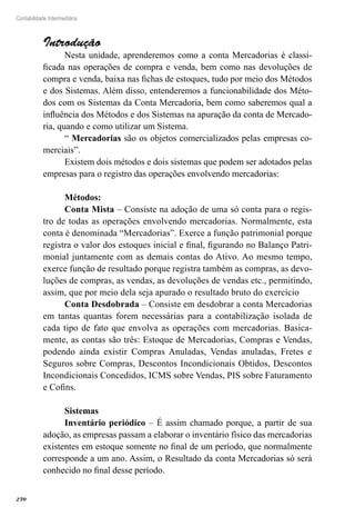 270
Contabilidade Intermediária
Introdução
Nesta unidade, aprenderemos como a conta Mercadorias é classi-
ficada nas operações de compra e venda, bem como nas devoluções de
compra e venda, baixa nas fichas de estoques, tudo por meio dos Métodos
e dos Sistemas. Além disso, entenderemos a funcionabilidade dos Méto-
dos com os Sistemas da Conta Mercadoria, bem como saberemos qual a
influência dos Métodos e dos Sistemas na apuração da conta de Mercado-
ria, quando e como utilizar um Sistema.
“ Mercadorias são os objetos comercializados pelas empresas co-
merciais”.
Existem dois métodos e dois sistemas que podem ser adotados pelas
empresas para o registro das operações envolvendo mercadorias:
Métodos:
Conta Mista – Consiste na adoção de uma só conta para o regis-
tro de todas as operações envolvendo mercadorias. Normalmente, esta
conta é denominada “Mercadorias”. Exerce a função patrimonial porque
registra o valor dos estoques inicial e final, figurando no Balanço Patri-
monial juntamente com as demais contas do Ativo. Ao mesmo tempo,
exerce função de resultado porque registra também as compras, as devo-
luções de compras, as vendas, as devoluções de vendas etc., permitindo,
assim, que por meio dela seja apurado o resultado bruto do exercício
Conta Desdobrada – Consiste em desdobrar a conta Mercadorias
em tantas quantas forem necessárias para a contabilização isolada de
cada tipo de fato que envolva as operações com mercadorias. Basica-
mente, as contas são três: Estoque de Mercadorias, Compras e Vendas,
podendo ainda existir Compras Anuladas, Vendas anuladas, Fretes e
Seguros sobre Compras, Descontos Incondicionais Obtidos, Descontos
Incondicionais Concedidos, ICMS sobre Vendas, PIS sobre Faturamento
e Cofins.
Sistemas
Inventário periódico – É assim chamado porque, a partir de sua
adoção, as empresas passam a elaborar o inventário físico das mercadorias
existentes em estoque somente no final de um período, que normalmente
corresponde a um ano. Assim, o Resultado da conta Mercadorias só será
conhecido no final desse período.
 