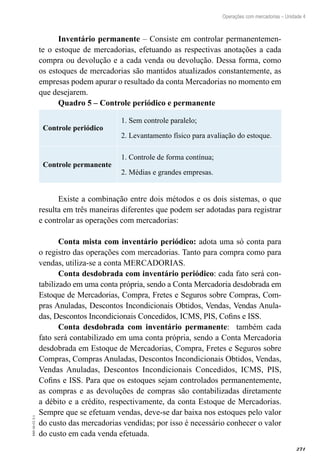 271
EAD-10-CC3.1
Operações com mercadorias – Unidade 4
Inventário permanente – Consiste em controlar permanentemen-
te o estoque de mercadorias, efetuando as respectivas anotações a cada
compra ou devolução e a cada venda ou devolução. Dessa forma, como
os estoques de mercadorias são mantidos atualizados constantemente, as
empresas podem apurar o resultado da conta Mercadorias no momento em
que desejarem.
Quadro 5 – Controle periódico e permanente
Controle periódico
1. Sem controle paralelo;
2. Levantamento físico para avaliação do estoque.
Controle permanente
1. Controle de forma contínua;
2. Médias e grandes empresas.
Existe a combinação entre dois métodos e os dois sistemas, o que
resulta em três maneiras diferentes que podem ser adotadas para registrar
e controlar as operações com mercadorias:
Conta mista com inventário periódico: adota uma só conta para
o registro das operações com mercadorias. Tanto para compra como para
vendas, utiliza-se a conta MERCADORIAS.
Conta desdobrada com inventário periódico: cada fato será con-
tabilizado em uma conta própria, sendo a Conta Mercadoria desdobrada em
Estoque de Mercadorias, Compra, Fretes e Seguros sobre Compras, Com-
pras Anuladas, Descontos Incondicionais Obtidos, Vendas, Vendas Anula-
das, Descontos Incondicionais Concedidos, ICMS, PIS, Cofins e ISS.
Conta desdobrada com inventário permanente: também cada
fato será contabilizado em uma conta própria, sendo a Conta Mercadoria
desdobrada em Estoque de Mercadorias, Compra, Fretes e Seguros sobre
Compras, Compras Anuladas, Descontos Incondicionais Obtidos, Vendas,
Vendas Anuladas, Descontos Incondicionais Concedidos, ICMS, PIS,
Cofins e ISS. Para que os estoques sejam controlados permanentemente,
as compras e as devoluções de compras são contabilizadas diretamente
a débito e a crédito, respectivamente, da conta Estoque de Mercadorias.
Sempre que se efetuam vendas, deve-se dar baixa nos estoques pelo valor
do custo das mercadorias vendidas; por isso é necessário conhecer o valor
do custo em cada venda efetuada.
 