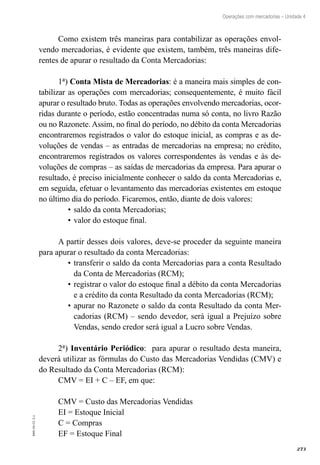 273
EAD-10-CC3.1
Operações com mercadorias – Unidade 4
Como existem três maneiras para contabilizar as operações envol-
vendo mercadorias, é evidente que existem, também, três maneiras dife-
rentes de apurar o resultado da Conta Mercadorias:
1ª) Conta Mista de Mercadorias: é a maneira mais simples de con-
tabilizar as operações com mercadorias; consequentemente, é muito fácil
apurar o resultado bruto. Todas as operações envolvendo mercadorias, ocor-
ridas durante o período, estão concentradas numa só conta, no livro Razão
ou no Razonete. Assim, no final do período, no débito da conta Mercadorias
encontraremos registrados o valor do estoque inicial, as compras e as de-
voluções de vendas – as entradas de mercadorias na empresa; no crédito,
encontraremos registrados os valores correspondentes às vendas e às de-
voluções de compras – as saídas de mercadorias da empresa. Para apurar o
resultado, é preciso inicialmente conhecer o saldo da conta Mercadorias e,
em seguida, efetuar o levantamento das mercadorias existentes em estoque
no último dia do período. Ficaremos, então, diante de dois valores:
saldo da conta Mercadorias;•	
valor do estoque final.•	
A partir desses dois valores, deve-se proceder da seguinte maneira
para apurar o resultado da conta Mercadorias:
transferir o saldo da conta Mercadorias para a conta Resultado•	
da Conta de Mercadorias (RCM);
registrar o valor do estoque final a débito da conta Mercadorias•	
e a crédito da conta Resultado da conta Mercadorias (RCM);
apurar no Razonete o saldo da conta Resultado da conta Mer-•	
cadorias (RCM) – sendo devedor, será igual a Prejuízo sobre
Vendas, sendo credor será igual a Lucro sobre Vendas.
2ª) Inventário Periódico: para apurar o resultado desta maneira,
deverá utilizar as fórmulas do Custo das Mercadorias Vendidas (CMV) e
do Resultado da Conta Mercadorias (RCM):
CMV = EI + C – EF, em que:
CMV = Custo das Mercadorias Vendidas
EI = Estoque Inicial
C = Compras
EF = Estoque Final
 
