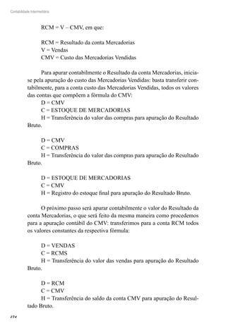 274
Contabilidade Intermediária
RCM = V – CMV, em que:
RCM = Resultado da conta Mercadorias
V = Vendas
CMV = Custo das Mercadorias Vendidas
Para apurar contabilmente o Resultado da conta Mercadorias, inicia-
se pela apuração do custo das Mercadorias Vendidas: basta transferir con-
tabilmente, para a conta custo das Mercadorias Vendidas, todos os valores
das contas que compõem a fórmula do CMV:
D = CMV
C = ESTOQUE DE MERCADORIAS
H = Transferência do valor das compras para apuração do Resultado
Bruto.
D = CMV
C = COMPRAS
H = Transferência do valor das compras para apuração do Resultado
Bruto.
D = ESTOQUE DE MERCADORIAS
C = CMV
H = Registro do estoque final para apuração do Resultado Bruto.
O próximo passo será apurar contabilmente o valor do Resultado da
conta Mercadorias, o que será feito da mesma maneira como procedemos
para a apuração contábil do CMV: transferimos para a conta RCM todos
os valores constantes da respectiva fórmula:
D = VENDAS
C = RCMS
H = Transferência do valor das vendas para apuração do Resultado
Bruto.
D = RCM
C = CMV
H = Transferência do saldo da conta CMV para apuração do Resul-
tado Bruto.
 