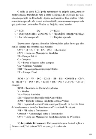 275
EAD-10-CC3.1
Operações com mercadorias – Unidade 4
O saldo da conta RCM pode permanecer na própria conta, para ser
posteriormente transferido para a conta Resultado do Exercício por oca-
sião da apuração do Resultado Líquido do Exercício. Para melhor refletir
o resultado apurado, ele poderá ser transferido para uma conta apropriada,
que poderá ser Lucro sobre Vendas ou Prejuízo sobre Vendas:
D = RCM OU D = RCM
C = LUCROS SOBRE VENDAS C = PREJUÍZO SOBRE VENDAS
H = Lucro bruto apurado H = Prejuízo apurado
Encontramos algumas fórmulas influenciadas pelos fatos que alte-
ram os valores das compras e das vendas:
CMV = EI + (C + FC – CA – DIO) – EF, em que:
CMV = Custo das Mercadorias Vendidas
EI = Estoque Inicial
C = Compras
FC = Fretes e Seguros sobre compras
CA = Compras Anuladas
DIO = Descontos Incondicionais Obtidos
EF = Estoque Final
RCM = (V – VA – DIC – ICMS – ISS – PIS – COFINS ) – CMV,
ou RCM = V – (VA + DIC + ICMS + ISS + PIS + COFINS + CMV) ,
em que:
RCM = Resultado da Conta Mercadorias
V = Vendas
VA = Vendas Anuladas
DIC = Descontos Incondicionais Concedidos
ICMS = Imposto Estadual incidente sobre as Vendas
ISS = Imposto de competência municipal (quando na Receita Bruta
de Vendas constar também Receitas com Prestação de Serviços)
PIS = PIS sobre o faturamento
COFINS = Contribuição sobre o faturamento
CMV = Custo das Mercadorias Vendidas apurado na 1ª fórmula
3ª) Inventário Permanente: Extra contabilmente bastará aplicar a
fórmula do RCM, pois o CMV, no caso, já é conhecido.
 