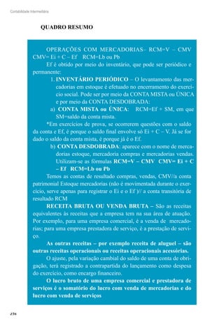 276
Contabilidade Intermediária
QUADRO RESUMO
OPERAÇÕES COM MERCADORIAS– RCM=V – CMV
CMV= Ei + C – Ef RCM=Lb ou Pb
Ef é obtido por meio do inventário, que pode ser periódico e
permanente:
INVENTÁRIO PERIÓDICO1.	 – O levantamento das mer-
cadorias em estoque é efetuado no encerramento do exercí-
cio social. Pode ser por meio da CONTA MISTA ou ÚNICA
e por meio da CONTA DESDOBRADA:
a)	 CONTA MISTA ou ÚNICA: RCM=Ef + SM, em que
SM=saldo da conta mista.
*Em exercícios de prova, se ocorrerem questões com o saldo
da conta e Ef, é porque o saldo final envolve só Ei + C – V. Já se for
dado o saldo da conta mista, é porque já é o Ef.
b)	CONTA DESDOBRADA: aparece com o nome de merca-
dorias estoque, mercadoria compras e mercadorias vendas.
Utilizam-se as fórmulas RCM=V – CMV CMV= Ei + C
– Ef RCM=Lb ou Pb
Temos as contas de resultado compras, vendas, CMV//a conta
patrimonial Estoque mercadorias (não é movimentada durante o exer-
cício, serve apenas para registrar o Ei e o Ef )// a conta transitória de
resultado RCM
RECEITA BRUTA OU VENDA BRUTA – São as receitas
equivalentes às receitas que a empresa tem na sua área de atuação.
Por exemplo, para uma empresa comercial, é a venda de mercado-
rias; para uma empresa prestadora de serviço, é a prestação de servi-
ço.
As outras receitas – por exemplo receita de aluguel – são
outras receitas operacionais ou receitas operacionais acessórias.
O ajuste, pela variação cambial do saldo de uma conta de obri-
gação, terá registrado a contrapartida do lançamento como despesa
do exercício, como encargo financeiro.
O lucro bruto de uma empresa comercial e prestadora de
serviços é o somatório do lucro com venda de mercadorias e do
lucro com venda de serviços
 