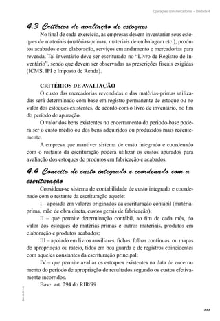 277
EAD-10-CC3.1
Operações com mercadorias – Unidade 4
Critérios de avaliação de estoques4.3 
No final de cada exercício, as empresas devem inventariar seus esto-
ques de materiais (matérias-primas, materiais de embalagem etc.), produ-
tos acabados e em elaboração, serviços em andamento e mercadorias para
revenda. Tal inventário deve ser escriturado no “Livro de Registro de In-
ventário”, sendo que devem ser observadas as prescrições fiscais exigidas
(ICMS, IPI e Imposto de Renda).
CRITÉRIOS DE AVALIAÇÃO
O custo das mercadorias revendidas e das matérias-primas utiliza-
das será determinado com base em registro permanente de estoque ou no
valor dos estoques existentes, de acordo com o livro de inventário, no fim
do período de apuração.
O valor dos bens existentes no encerramento do período-base pode-
rá ser o custo médio ou dos bens adquiridos ou produzidos mais recente-
mente.
A empresa que mantiver sistema de custo integrado e coordenado
com o restante da escrituração poderá utilizar os custos apurados para
avaliação dos estoques de produtos em fabricação e acabados.
Conceito de custo integrado e coordenado com a4.4 
escrituração
Considera-se sistema de contabilidade de custo integrado e coorde-
nado com o restante da escrituração aquele:
I – apoiado em valores originados da escrituração contábil (matéria-
prima, mão de obra direta, custos gerais de fabricação);
II – que permite determinação contábil, ao fim de cada mês, do
valor dos estoques de matérias-primas e outros materiais, produtos em
elaboração e produtos acabados;
III – apoiado em livros auxiliares, fichas, folhas contínuas, ou mapas
de apropriação ou rateio, tidos em boa guarda e de registros coincidentes
com aqueles constantes da escrituração principal;
IV – que permite avaliar os estoques existentes na data de encerra-
mento do período de apropriação de resultados segundo os custos efetiva-
mente incorridos.
Base: art. 294 do RIR/99
 