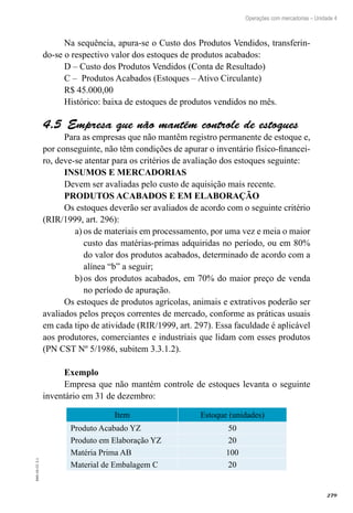 279
EAD-10-CC3.1
Operações com mercadorias – Unidade 4
Na sequência, apura-se o Custo dos Produtos Vendidos, transferin-
do-se o respectivo valor dos estoques de produtos acabados:
D – Custo dos Produtos Vendidos (Conta de Resultado)
C – Produtos Acabados (Estoques – Ativo Circulante)
R$ 45.000,00
Histórico: baixa de estoques de produtos vendidos no mês.
Empresa que não mantém controle de estoques4.5 
Para as empresas que não mantêm registro permanente de estoque e,
por conseguinte, não têm condições de apurar o inventário físico-financei-
ro, deve-se atentar para os critérios de avaliação dos estoques seguinte:
INSUMOS E MERCADORIAS
Devem ser avaliadas pelo custo de aquisição mais recente.
PRODUTOS ACABADOS E EM ELABORAÇÃO
Os estoques deverão ser avaliados de acordo com o seguinte critério
(RIR/1999, art. 296):
os de materiais em processamento, por uma vez e meia o maiora)	
custo das matérias-primas adquiridas no período, ou em 80%
do valor dos produtos acabados, determinado de acordo com a
alínea “b” a seguir;
os dos produtos acabados, em 70% do maior preço de vendab)	
no período de apuração.
Os estoques de produtos agrícolas, animais e extrativos poderão ser
avaliados pelos preços correntes de mercado, conforme as práticas usuais
em cada tipo de atividade (RIR/1999, art. 297). Essa faculdade é aplicável
aos produtores, comerciantes e industriais que lidam com esses produtos
(PN CST Nº 5/1986, subitem 3.3.1.2).
Exemplo
Empresa que não mantém controle de estoques levanta o seguinte
inventário em 31 de dezembro:
Item Estoque (unidades)
Produto Acabado YZ 50
Produto em Elaboração YZ 20
Matéria Prima AB 100
Material de Embalagem C 20
 