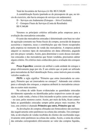 283
EAD-10-CC3.1
Operações com mercadorias – Unidade 4
Total do Inventário de Serviços (A+B): R$ 9.340,00
A contabilização ficaria (partindo-se do pressuposto de que, no iní-
cio do exercício, não havia estoques de serviços em andamento):
D – Serviços em Andamento (Estoques – Ativo Circulante)
C – Estoques Finais de Serviços (Conta de Resultado)
R$ 9.340,00
Veremos os principais critérios utilizados pelas empresas para a
avaliação das mercadorias estocadas.
O custo das mercadorias estocadas é determinado com base no valor
de aquisição constante nas Notas fiscais de compra, acrescido de despesas
acessórias e impostos, taxas e contribuições que não forem recuperados
pela empresa no momento da venda das mercadorias. A empresa poderá
adquirir os mesmos tipos de mercadorias em datas diferentes, pagando
por eles preços variados. Assim, para determinar o custo dessas mercado-
rias estocadas e das mercadorias que foram vendidas, precisamos adotar
algum critério. Os critérios mais conhecidos para a avaliação dos estoques
são:
Preço Específico: consiste em atribuir a cada unidade do estoque o
preço efetivamente pago por ela. É um critério que só pode ser utilizado
para mercadorias de fácil identificação física, como imóveis para revenda,
veículos usados etc.
PEPS: a sigla significa “Primeiro que entra (mercadoria no esto-
que), Primeiro que sai (mercadoria no estoque)”. Adotando este critério
para a valoração dos estoques, a empresa atribuirá às mercadorias estoca-
das os custos mais recentes.
Na coluna de saldo ficam evidenciadas as quantidades estocadas
devidamente separadas ou identificadas pelos respectivos custos de aqui-
sição. A cada venda, a baixa é feita iniciando-se pelos custos mais antigos
– no caso, pelos menores custos. Assim, por meio da ficha, ficam contro-
ladas as quantidades estocadas sempre pelos preços mais recentes. Por
isso, este critério é chamado Primeiro que entra, Primeiro que sai.
As devoluções de compras efetuadas aos fornecedores são escritura-
das negativamente entre parênteses na coluna das entradas. Em contrapar-
tida, as devoluções de vendas recebidas de clientes são escrituradas nega-
tivamente entre parênteses na coluna das saídas. Assim, a soma da coluna
das entradas corresponderá efetivamente ao valor das compras líquidas,
 