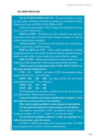 285
EAD-10-CC3.1
Operações com mercadorias – Unidade 4
QUADRO RESUMO
INVENTÁRIO PERMANENTE – Procura controlar os custos
de cada venda, mantendo uma ficha de estoque no momento da venda.
Pode ser por meio de PEPS, UEPS, PMP ou MPF:
Temos as contas Vendas, CMV, Estoque de mercadorias (envol-
ve Ei, C, CMV e Ef), RCM .
PEPS ou FIFO – (Primeiro que entra, primeiro que sai) apre-
senta lucro maior (obs: o estoque é pelas últimas entradas e o custo da
venda é das primeiras entradas).
UEPS ou LIFO – (Último que entra, primeiro que sai) apresen-
ta lucro menor (obs: o IR não aceita).
PMP ou MPM ou CMP – (Preço médio ponderado ou média
ponderada móvel ou custo médio de preços) também chamado de preço
médio ou custo médio, a cada compra faz o custo médio do estoque.
MPF ou PMF – (Média ponderada fixa ou preço médio fixo) cal-
culada só no final do período. O IR só aceita para períodos menores.
*Macete para considerações sobre PEPS, MPM, UEPS (vá-
lido para sistema inflacionário)
CMV 	 Ef 	 RCM – em todos, o CMV é inversamente propor-
cional ao RCM e Ef } *ver a fórmula
PEPS	 100	 200	 200 – em todos, RCM e Ef são direta-
mente proporcionais} * ver a fórmula
MPM	 150	 150	 150
UEPS	 200	 100	 100
Na comparação dos métodos, cuidado com o tipo de economia:
se é inflacionário, deflacionário ou estável.
Conta mercadorias no sistema desdobrado é estoque // conta
mercadorias no sistema misto é mercadorias.
Obs.: em inventário periódico é conta compra de mercadorias.
Em inventário permanente é conta estoque de mercadorias.
Mercadorias consumidas: CMV; mercadorias disponível para
venda ou revenda = Ei + C // – venda ( V): receita de vendas
No inventário periódico, adota-se o custo de aquisição ou o
valor de mercado, o que for menor.
No PEPS e UEPS se preocupa com o valor só na saída // no PMP,
a preocupação com o valor é no final de cada entrada.
 