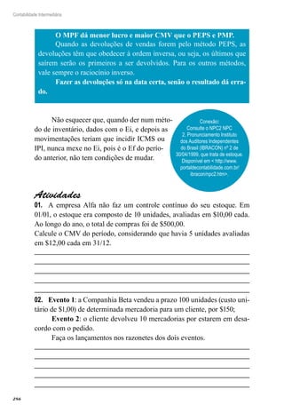 286
Contabilidade Intermediária
O MPF dá menor lucro e maior CMV que o PEPS e PMP.
Quando as devoluções de vendas forem pelo método PEPS, as
devoluções têm que obedecer à ordem inversa, ou seja, os últimos que
saírem serão os primeiros a ser devolvidos. Para os outros métodos,
vale sempre o raciocínio inverso.
Fazer as devoluções só na data certa, senão o resultado dá erra-
do.
Não esquecer que, quando der num méto-
do de inventário, dados com o Ei, e depois as
movimentações teriam que incidir ICMS ou
IPI, nunca mexe no Ei, pois é o Ef do perío-
do anterior, não tem condições de mudar.
Atividades
A empresa Alfa não faz um controle contínuo do seu estoque. Em01.	
01/01, o estoque era composto de 10 unidades, avaliadas em $10,00 cada.
Ao longo do ano, o total de compras foi de $500,00.
Calcule o CMV do período, considerando que havia 5 unidades avaliadas
em $12,00 cada em 31/12.
Evento 102.	 : a Companhia Beta vendeu a prazo 100 unidades (custo uni-
tário de $1,00) de determinada mercadoria para um cliente, por $150;
Evento 2: o cliente devolveu 10 mercadorias por estarem em desa-
cordo com o pedido.
Faça os lançamentos nos razonetes dos dois eventos.
Conexão:
Consulte o NPC2 NPC
2, Pronunciamento Instituto
dos Auditores Independentes
do Brasil (IBRACON) nº 2 de
30/04/1999, que trata de estoque.
Disponível em < http://www.
portaldecontabilidade.com.br/
ibracon/npc2.htm>.
 