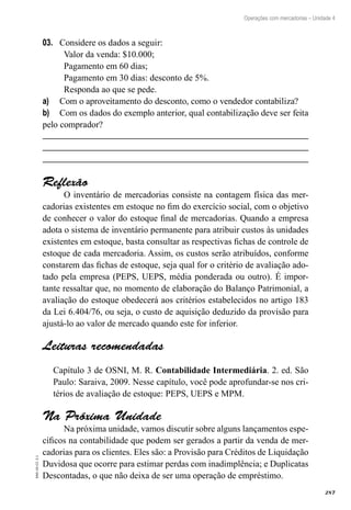 287
EAD-10-CC3.1
Operações com mercadorias – Unidade 4
Considere os dados a seguir:03.	
Valor da venda: $10.000;
Pagamento em 60 dias;
Pagamento em 30 dias: desconto de 5%.
Responda ao que se pede.
Com o aproveitamento do desconto, como o vendedor contabiliza?a)	
Com os dados do exemplo anterior, qual contabilização deve ser feitab)	
pelo comprador?
Reflexão
O inventário de mercadorias consiste na contagem física das mer-
cadorias existentes em estoque no fim do exercício social, com o objetivo
de conhecer o valor do estoque final de mercadorias. Quando a empresa
adota o sistema de inventário permanente para atribuir custos às unidades
existentes em estoque, basta consultar as respectivas fichas de controle de
estoque de cada mercadoria. Assim, os custos serão atribuídos, conforme
constarem das fichas de estoque, seja qual for o critério de avaliação ado-
tado pela empresa (PEPS, UEPS, média ponderada ou outro). É impor-
tante ressaltar que, no momento de elaboração do Balanço Patrimonial, a
avaliação do estoque obedecerá aos critérios estabelecidos no artigo 183
da Lei 6.404/76, ou seja, o custo de aquisição deduzido da provisão para
ajustá-lo ao valor de mercado quando este for inferior.
Leituras recomendadas
Capítulo 3 de OSNI, M. R. Contabilidade Intermediária. 2. ed. São
Paulo: Saraiva, 2009. Nesse capítulo, você pode aprofundar-se nos cri-
térios de avaliação de estoque: PEPS, UEPS e MPM.
Na Próxima Unidade
Na próxima unidade, vamos discutir sobre alguns lançamentos espe-
cíficos na contabilidade que podem ser gerados a partir da venda de mer-
cadorias para os clientes. Eles são: a Provisão para Créditos de Liquidação
Duvidosa que ocorre para estimar perdas com inadimplência; e Duplicatas
Descontadas, o que não deixa de ser uma operação de empréstimo.
 