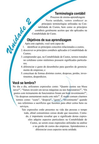 Unidade2
Terminologia contábil
Processo de ensino-aprendizagem
Nesta unidade, vamos conhecer as
principais terminologias utilizadas na Con-
tabilidade de Custos, bem como os princípios
contábeis geralmente aceitos que são aplicados na
Contabilidade de Custo.
Objetivos de sua aprendizagem
Após este capítulo, você será capaz de:
identificar os principais conceitos relacionados a custos;1.	
descrever os princípios contábeis aplicados à Contabilidade de2.	
Custos;
compreender que, na Contabilidade de Custos, termos tratados3.	
no cotidiano como sinônimos possuem significados particula-
res;
diferenciar o gasto do desembolso para questões de gerencia-4.	
mento de empresas; e
conceituar de formas distintas custos, despesas, perdas, inves-5.	
timentos, desperdícios.
Você se lembra?
No dia a dia, utilizamos expressões como: “Quanto custou sua blusa
nova?”, “Vamos investir em novas máquinas ou nos funcionários?”, “Os
gastos com treinamento de funcionários foram um bom investimento?”,
“As despesas aumentaram muito este mês!”. É muito comum citarmos
termos como: “custo”, “despesa”, “gasto”, “investimento” quando
nos referirmos a sacrifícios que fazemos para obter certos bens ou
serviços.
Tais expressões estão presentes na vida das pessoas o tempo
todo, afinal consumimos coisas desde que nascemos. Contu-
do, é importante ressaltar que o significado destas expres-
sões adquire aspectos particulares na Contabilidade de
Custos, ao serem essas expressões utilizadas na análise
e na gestão de custos das empresas. Aprenderemos a
diferenciar esses aspectos nesta unidade.
 