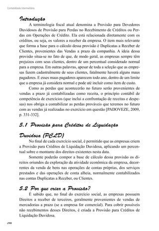 290
Contabilidade Intermediária
Introdução
A terminologia fiscal atual denomina a Provisão para Devedores
Duvidosos de Provisão para Perdas no Recebimento de Créditos ou Per-
das em Operações de Crédito. Ela está relacionada diretamente com os
créditos, ou seja, os valores a receber da empresa. O item mais relevante
que forma a base para o cálculo dessa provisão é Duplicatas a Receber de
Clientes, provenientes das Vendas a prazo da companhia. A ideia dessa
provisão situa-se no fato de que, de modo geral, as empresas sempre têm
prejuízos com seus clientes, dentro de um percentual considerado normal
para a empresa. Em outras palavras, apesar de toda a seleção que as empre-
sas fazem cadastralmente de seus clientes, fatalmente haverá alguns maus
pagadores. E esses maus pagadores aparecem todo ano, dentro de um limite
que a empresa já considera normal e pode até incluir como item de custo.
Como as perdas que acontecerão no futuro serão provenientes de
vendas a prazo já contabilizadas como receita, o princípio contábil de
competência de exercícios (que inclui a confrontação de receitas e despe-
sas) nos obriga a contabilizar as perdas prováveis que teremos no futuro
com as vendas já realizadas no exercício em questão [PADOVEZE, 2009,
p. 331-332].
Provisão para Créditos de Liquidação5.1 
Duvidosa (PCLD)
No final de cada exercício social, é permitido que as empresas criem
a Provisão para Créditos de Liquidação Duvidosa, aplicando um percen-
tual sobre o montante dos direitos existentes nesta data.
Somente poderão compor a base de cálculo dessa provisão os di-
reitos oriundos da exploração da atividade econômica da empresa, decor-
rentes da venda de bens nas operações de contas próprias, dos serviços
prestados e das operações de conta alheia, normalmente contabilizados
nas contas Duplicatas a Receber, ou Clientes.
Por que criar a Provisão?5.2 
É sabido que, no final do exercício social, as empresas possuem
Direitos a receber de terceiros, geralmente provenientes de vendas de
mercadorias a prazo (se a empresa for comercial). Para cobrir possíveis
não recebimentos desses Direitos, é criada a Provisão para Créditos de
Liquidação Duvidosa.
 