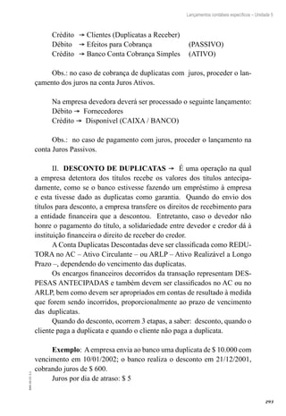 293
EAD-10-CC3.1
Lançamentos contábeis específicos – Unidade 5
Crédito	 ® Clientes (Duplicatas a Receber)
Débito	 ® Efeitos para Cobrança 		 (PASSIVO)
Crédito	 ® Banco Conta Cobrança Simples 	 (ATIVO)
Obs.: no caso de cobrança de duplicatas com juros, proceder o lan-
çamento dos juros na conta Juros Ativos.
Na empresa devedora deverá ser processado o seguinte lançamento:
Débito ® Fornecedores
Crédito ® Disponível (CAIXA / BANCO)
Obs.: no caso de pagamento com juros, proceder o lançamento na
conta Juros Passivos.
II. DESCONTO DE DUPLICATAS ® É uma operação na qual
a empresa detentora dos títulos recebe os valores dos títulos antecipa-
damente, como se o banco estivesse fazendo um empréstimo à empresa
e esta tivesse dado as duplicatas como garantia. Quando do envio dos
títulos para desconto, a empresa transfere os direitos de recebimento para
a entidade financeira que a descontou. Entretanto, caso o devedor não
honre o pagamento do título, a solidariedade entre devedor e credor dá à
instituição financeira o direito de receber do credor.
A Conta Duplicatas Descontadas deve ser classificada como REDU-
TORA no AC – Ativo Circulante – ou ARLP – Ativo Realizável a Longo
Prazo –, dependendo do vencimento das duplicatas.
Os encargos financeiros decorridos da transação representam DES-
PESAS ANTECIPADAS e também devem ser classificados no AC ou no
ARLP, bem como devem ser apropriados em contas de resultado à medida
que forem sendo incorridos, proporcionalmente ao prazo de vencimento
das duplicatas.
Quando do desconto, ocorrem 3 etapas, a saber: desconto, quando o
cliente paga a duplicata e quando o cliente não paga a duplicata.
Exemplo: Aempresa envia ao banco uma duplicata de $ 10.000 com
vencimento em 10/01/2002; o banco realiza o desconto em 21/12/2001,
cobrando juros de $ 600.
Juros por dia de atraso: $ 5
 