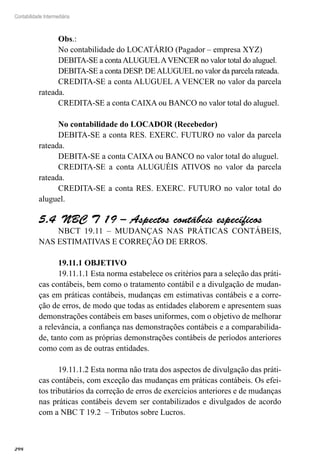 298
Contabilidade Intermediária
Obs.:
No contabilidade do LOCATÁRIO (Pagador – empresa XYZ)
DEBITA-SE a contaALUGUELAVENCER no valor total do aluguel.
DEBITA-SE a conta DESP. DEALUGUEL no valor da parcela rateada.
CREDITA-SE a conta ALUGUEL A VENCER no valor da parcela
rateada.
CREDITA-SE a conta CAIXA ou BANCO no valor total do aluguel.
No contabilidade do LOCADOR (Recebedor)
DEBITA-SE a conta RES. EXERC. FUTURO no valor da parcela
rateada.
DEBITA-SE a conta CAIXA ou BANCO no valor total do aluguel.
CREDITA-SE a conta ALUGUÉIS ATIVOS no valor da parcela
rateada.
CREDITA-SE a conta RES. EXERC. FUTURO no valor total do
aluguel.
NBC T 19 – Aspectos contábeis específicos5.4 
NBCT 19.11 – MUDANÇAS NAS PRÁTICAS CONTÁBEIS,
NAS ESTIMATIVAS E CORREÇÃO DE ERROS.
19.11.1 OBJETIVO
19.11.1.1 Esta norma estabelece os critérios para a seleção das práti-
cas contábeis, bem como o tratamento contábil e a divulgação de mudan-
ças em práticas contábeis, mudanças em estimativas contábeis e a corre-
ção de erros, de modo que todas as entidades elaborem e apresentem suas
demonstrações contábeis em bases uniformes, com o objetivo de melhorar
a relevância, a confiança nas demonstrações contábeis e a comparabilida-
de, tanto com as próprias demonstrações contábeis de períodos anteriores
como com as de outras entidades.
19.11.1.2 Esta norma não trata dos aspectos de divulgação das práti-
cas contábeis, com exceção das mudanças em práticas contábeis. Os efei-
tos tributários da correção de erros de exercícios anteriores e de mudanças
nas práticas contábeis devem ser contabilizados e divulgados de acordo
com a NBC T 19.2 – Tributos sobre Lucros.
 