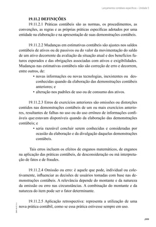 299
EAD-10-CC3.1
Lançamentos contábeis específicos – Unidade 5
19.11.2 DEFINIÇÕES
19.11.2.1 Práticas contábeis são as normas, os procedimentos, as
convenções, as regras e as próprias práticas específicas adotados por uma
entidade na elaboração e na apresentação de suas demonstrações contábeis.
19.11.2.2 Mudanças em estimativas contábeis são ajustes nos saldos
contábeis de ativos ou de passivos ou do valor da movimentação do saldo
de um ativo decorrente da avaliação da situação atual e dos benefícios fu-
turos esperados e das obrigações associadas com ativos e exigibilidades.
Mudanças nas estimativas contábeis não são correção de erro e decorrem,
entre outros, de:
novas informações ou novas tecnologias, inexistentes ou des-•	
conhecidas quando da elaboração das demonstrações contábeis
anteriores; e
alteração nos padrões de uso ou de consumo dos ativos.•	
19.11.2.3 Erros de exercícios anteriores são omissões ou distorções
contidos nas demonstrações contábeis de um ou mais exercícios anterio-
res, resultantes de falhas no uso ou do uso errôneo de informações confi-
áveis que:estavam disponíveis quando da elaboração das demonstrações
contábeis; e
seria razoável concluir serem conhecidas e consideradas por•	
ocasião da elaboração e da divulgação daquelas demonstrações
contábeis.
Tais erros incluem os efeitos de enganos matemáticos, de enganos
na aplicação das práticas contábeis, de desconsideração ou má interpreta-
ção de fatos e de fraudes.
19.11.2.4 Omissão ou erro: é aquele que pode, individual ou cole-
tivamente, influenciar as decisões de usuários tomadas com base nas de-
monstrações contábeis. A relevância depende do montante e da natureza
da omissão ou erro nas circunstâncias. A combinação do montante e da
natureza do item pode ser o fator determinante.
19.11.2.5 Aplicação retrospectiva: representa a utilização de uma
nova prática contábil, como se essa prática estivesse sempre em uso.
 