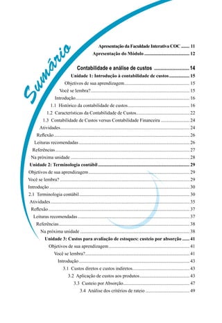 Sumário
Apresentação da Faculdade Interativa COC........ 11
Apresentação do Módulo....................................... 12
Contabilidade e análise de custos ............................14
Unidade 1: Introdução à contabilidade de custos.................. 15
Objetivos de sua aprendizagem........................................................ 15
Você se lembra?.................................................................................... 15
Introdução................................................................................................. 16
1.1  Histórico da contabilidade de custos..................................................... 16
1.2  Características da Contabilidade de Custos............................................. 22
1.3  Contabilidade de Custos versus Contabilidade Financeira......................... 24
Atividades.............................................................................................................. 24
Reflexão................................................................................................................... 26
Leituras recomendadas.............................................................................................. 26
Referências.................................................................................................................. 27
Na próxima unidade..................................................................................................... 28
Unidade 2: Terminologia contábil.............................................................................. 29
Objetivos de sua aprendizagem...................................................................................... 29
Você se lembra?.............................................................................................................. 29
Introdução....................................................................................................................... 30
2.1  Terminologia contábil.............................................................................................. 30
Atividades...................................................................................................................... 35
Reflexão........................................................................................................................ 37
Leituras recomendadas............................................................................................... 37
Referências............................................................................................................... 38
Na próxima unidade............................................................................................. 38
Unidade 3: Custos para avaliação de estoques: custeio por absorção....... 41
Objetivos de sua aprendizagem..................................................................... 41
Você se lembra?......................................................................................... 41
Introdução.............................................................................................. 43
3.1  Custos diretos e custos indiretos................................................. 43
3.2  Aplicação de custos aos produtos........................................... 43
3.3  Custeio por Absorção........................................................ 47
3.4  Análise dos critérios de rateio...................................... 49
 