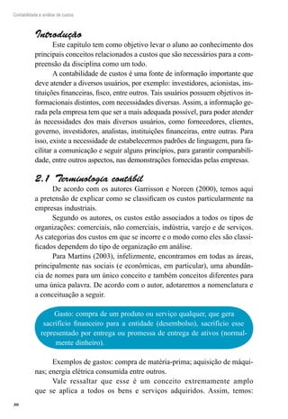 30
Contabilidade e análise de custos
Introdução
Este capítulo tem como objetivo levar o aluno ao conhecimento dos
principais conceitos relacionados a custos que são necessários para a com-
preensão da disciplina como um todo.
A contabilidade de custos é uma fonte de informação importante que
deve atender a diversos usuários, por exemplo: investidores, acionistas, ins-
tituições financeiras, fisco, entre outros. Tais usuários possuem objetivos in-
formacionais distintos, com necessidades diversas. Assim, a informação ge-
rada pela empresa tem que ser a mais adequada possível, para poder atender
às necessidades dos mais diversos usuários, como fornecedores, clientes,
governo, investidores, analistas, instituições financeiras, entre outras. Para
isso, existe a necessidade de estabelecermos padrões de linguagem, para fa-
cilitar a comunicação e seguir alguns princípios, para garantir comparabili-
dade, entre outros aspectos, nas demonstrações fornecidas pelas empresas.
Terminologia contábil2.1 
De acordo com os autores Garrisson e Noreen (2000), temos aqui
a pretensão de explicar como se classificam os custos particularmente na
empresas industriais.
Segundo os autores, os custos estão associados a todos os tipos de
organizações: comerciais, não comerciais, indústria, varejo e de serviços.
As categorias dos custos em que se incorre e o modo como eles são classi-
ficados dependem do tipo de organização em análise.
Para Martins (2003), infelizmente, encontramos em todas as áreas,
principalmente nas sociais (e econômicas, em particular), uma abundân-
cia de nomes para um único conceito e também conceitos diferentes para
uma única palavra. De acordo com o autor, adotaremos a nomenclatura e
a conceituação a seguir.
Gasto: compra de um produto ou serviço qualquer, que gera
sacrifício financeiro para a entidade (desembolso), sacrifício esse
representado por entrega ou promessa de entrega de ativos (normal-
mente dinheiro).
Exemplos de gastos: compra de matéria-prima; aquisição de máqui-
nas; energia elétrica consumida entre outros.
Vale ressaltar que esse é um conceito extremamente amplo
que se aplica a todos os bens e serviços adquiridos. Assim, temos:
 