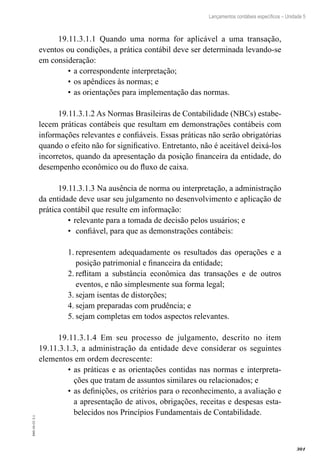 301
EAD-10-CC3.1
Lançamentos contábeis específicos – Unidade 5
19.11.3.1.1 Quando uma norma for aplicável a uma transação,
eventos ou condições, a prática contábil deve ser determinada levando-se
em consideração:
a correspondente interpretação;•	
os apêndices às normas; e•	
as orientações para implementação das normas.•	
19.11.3.1.2 As Normas Brasileiras de Contabilidade (NBCs) estabe-
lecem práticas contábeis que resultam em demonstrações contábeis com
informações relevantes e confiáveis. Essas práticas não serão obrigatórias
quando o efeito não for significativo. Entretanto, não é aceitável deixá-los
incorretos, quando da apresentação da posição financeira da entidade, do
desempenho econômico ou do fluxo de caixa.
19.11.3.1.3 Na ausência de norma ou interpretação, a administração
da entidade deve usar seu julgamento no desenvolvimento e aplicação de
prática contábil que resulte em informação:
relevante para a tomada de decisão pelos usuários; e•	
confiável, para que as demonstrações contábeis:•	
representem adequadamente os resultados das operações e a1.	
posição patrimonial e financeira da entidade;
reflitam a substância econômica das transações e de outros2.	
eventos, e não simplesmente sua forma legal;
sejam isentas de distorções;3.	
sejam preparadas com prudência; e4.	
sejam completas em todos aspectos relevantes.5.	
19.11.3.1.4 Em seu processo de julgamento, descrito no item
19.11.3.1.3, a administração da entidade deve considerar os seguintes
elementos em ordem decrescente:
as práticas e as orientações contidas nas normas e interpreta-•	
ções que tratam de assuntos similares ou relacionados; e
as definições, os critérios para o reconhecimento, a avaliação e•	
a apresentação de ativos, obrigações, receitas e despesas esta-
belecidos nos Princípios Fundamentais de Contabilidade.
 