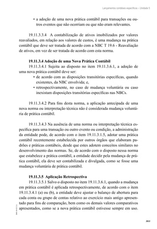 303
EAD-10-CC3.1
Lançamentos contábeis específicos – Unidade 5
a adoção de uma nova prática contábil para transações ou ou-•	
tros eventos que não ocorriam ou que não eram relevantes.
19.11.3.3.4 A contabilização de ativos imobilizados por valores
reavaliados, em relação aos valores de custos, é uma mudança na prática
contábil que deve ser tratada de acordo com a NBC T 19.6 - Reavaliação
de ativos, em vez de ser tratada de acordo com esta norma.
19.11.3.4 Adoção de uma Nova Prática Contábil
19.11.3.4.1 Sujeita ao disposto no item 19.11.3.6.1, a adoção de
uma nova prática contábil deve ser:
de acordo com as disposições transitórias específicas, quando•	
existentes, da NBC envolvida; e,
retrospectivamente, no caso de mudança voluntária ou caso•	
inexistam disposições transitórias específicas nas NBCs.
19.11.3.4.2 Para fins desta norma, a aplicação antecipada de uma
nova norma ou interpretação técnica não é considerada mudança voluntá-
ria de prática contábil.
19.11.3.4.3 Na ausência de uma norma ou interpretação técnica es-
pecífica para uma transação ou outro evento ou condição, a administração
da entidade pode, de acordo com o item 19.11.3.1.5, adotar uma prática
contábil recentemente estabelecida por outros órgãos que elaboram pa-
drões e práticas contábeis, desde que estes adotem conceitos similares no
desenvolvimento das normas. Se, de acordo com o disposto nessa norma
que estabelece a prática contábil, a entidade decidir pela mudança de prá-
tica contábil, ela deve ser contabilizada e divulgada, como se fosse uma
mudança voluntária de prática contábil.
19.11.3.5 Aplicação Retrospectiva
19.11.3.5.1 Salvo o disposto no item 19.11.3.6.1, quando a mudança
em prática contábil é aplicada retrospectivamente, de acordo com o item
19.11.3.4.1 (a) ou (b), a entidade deve ajustar o balanço de abertura para
cada conta ou grupo de contas relativo ao exercício mais antigo apresen-
tado para fins de comparação, bem como os demais valores comparativos
apresentados, como se a nova prática contábil estivesse sempre em uso.
 