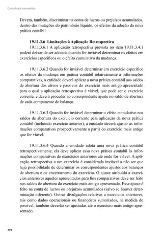304
Contabilidade Intermediária
Deverá, também, discriminar na conta de lucros ou prejuízos acumulados,
dentro das mutações do patrimônio líquido, os efeitos da adoção da nova
prática contábil.
19.11.3.6 Limitações à Aplicação Retrospectiva
19.11.3.6.1 A aplicação retrospectiva prevista no item 19.11.3.4.1
poderá deixar de ser adotada quando for inviável determinar os efeitos em
exercícios específicos ou o efeito cumulativo da mudança.
19.11.3.6.2 Quando for inviável determinar em exercício específico
os efeitos da mudança em prática contábil relativamente a informações
comparativas, a entidade deverá aplicar a nova prática contábil aos saldos
de abertura dos ativos e passivos do exercício mais antigo apresentado
para o qual a aplicação retrospectiva é viável, que pode ser o exercício
corrente, e deverá proceder ao correspondente ajuste no saldo de abertura
de cada componente do balanço.
19.11.3.6.3 Quando for inviável determinar o efeito cumulativo nos
saldos de abertura do exercício corrente pela aplicação da nova prática
contábil (incluindo exercício anterior), a entidade deverá ajustar as infor-
mações comparativas prospectivamente a partir do exercício mais antigo
que for viável.
19.11.3.6.4 Quando a entidade adota uma nova prática contábil
retrospectivamente, ela deve aplicar essa nova prática contábil às infor-
mações comparativas de exercícios anteriores até onde for viável. A apli-
cação retrospectiva a um exercício é considerada inviável a não ser que
haja possibilidade de determinar os correspondentes ajustes aos balanços
de abertura e de encerramento do exercício. O ajuste atribuído a exercí-
cios anteriores àqueles apresentados para fins comparativos deve ser feito
nos saldos de abertura do exercício mais antigo apresentado. Esse ajuste é
feito na conta de lucros ou prejuízos acumulados (salvo se houver deter-
minação diferente). Outras divulgações relativas a exercícios anteriores,
tais como dados operacionais ou financeiros sumariados, na medida do
possível, também deverão ser ajustadas até o exercício mais antigo apre-
sentado.
 
