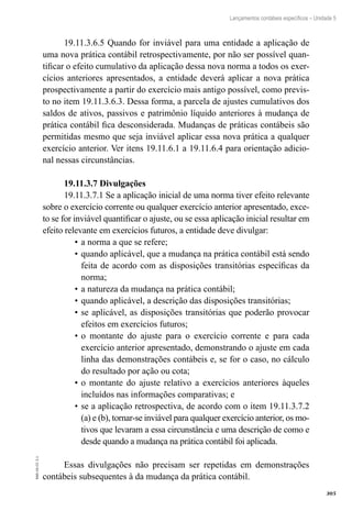 305
EAD-10-CC3.1
Lançamentos contábeis específicos – Unidade 5
19.11.3.6.5 Quando for inviável para uma entidade a aplicação de
uma nova prática contábil retrospectivamente, por não ser possível quan-
tificar o efeito cumulativo da aplicação dessa nova norma a todos os exer-
cícios anteriores apresentados, a entidade deverá aplicar a nova prática
prospectivamente a partir do exercício mais antigo possível, como previs-
to no item 19.11.3.6.3. Dessa forma, a parcela de ajustes cumulativos dos
saldos de ativos, passivos e patrimônio líquido anteriores à mudança de
prática contábil fica desconsiderada. Mudanças de práticas contábeis são
permitidas mesmo que seja inviável aplicar essa nova prática a qualquer
exercício anterior. Ver itens 19.11.6.1 a 19.11.6.4 para orientação adicio-
nal nessas circunstâncias.
19.11.3.7 Divulgações
19.11.3.7.1 Se a aplicação inicial de uma norma tiver efeito relevante
sobre o exercício corrente ou qualquer exercício anterior apresentado, exce-
to se for inviável quantificar o ajuste, ou se essa aplicação inicial resultar em
efeito relevante em exercícios futuros, a entidade deve divulgar:
a norma a que se refere;•	
quando aplicável, que a mudança na prática contábil está sendo•	
feita de acordo com as disposições transitórias específicas da
norma;
a natureza da mudança na prática contábil;•	
quando aplicável, a descrição das disposições transitórias;•	
se aplicável, as disposições transitórias que poderão provocar•	
efeitos em exercícios futuros;
o montante do ajuste para o exercício corrente e para cada•	
exercício anterior apresentado, demonstrando o ajuste em cada
linha das demonstrações contábeis e, se for o caso, no cálculo
do resultado por ação ou cota;
o montante do ajuste relativo a exercícios anteriores àqueles•	
incluídos nas informações comparativas; e
se a aplicação retrospectiva, de acordo com o item 19.11.3.7.2•	
(a) e (b), tornar-se inviável para qualquer exercício anterior, os mo-
tivos que levaram a essa circunstância e uma descrição de como e
desde quando a mudança na prática contábil foi aplicada.
Essas divulgações não precisam ser repetidas em demonstrações
contábeis subsequentes à da mudança da prática contábil.
 