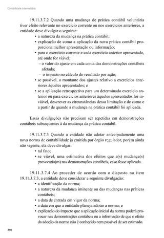 306
Contabilidade Intermediária
19.11.3.7.2 Quando uma mudança de prática contábil voluntária
tiver efeito relevante no exercício corrente ou nos exercícios anteriores, a
entidade deve divulgar o seguinte:
a natureza da mudança na prática contábil;•	
explicação de como a aplicação da nova prática contábil pro-•	
porciona melhor apresentação ou informação;
para o exercício corrente e cada exercício anterior apresentado,•	
até onde for viável:
o valor do ajuste em cada conta das demonstrações contábeis––
afetada;
o impacto no cálculo do resultado por ação;––
se possível, o montante dos ajustes relativo a exercícios ante-•	
riores àqueles apresentados; e
se a aplicação retrospectiva para um determinado exercício an-•	
terior ou para exercícios anteriores àqueles apresentados for in-
viável, descrever as circunstâncias dessa limitação e de como e
a partir de quando a mudança na prática contábil foi aplicada.
Essas divulgações não precisam ser repetidas em demonstrações
contábeis subsequentes à da mudança da prática contábil.
19.11.3.7.3 Quando a entidade não adotar antecipadamente uma
nova norma de contabilidade já emitida por órgão regulador, porém ainda
não vigente, ela deve divulgar:
tal fato;•	
se viável, uma estimativa dos efeitos que a(s) mudança(s)•	
provocaria(m) nas demonstrações contábeis, caso fosse aplicada.
19.11.3.7.4 Ao proceder de acordo com o disposto no item
19.11.3.7.3, a entidade deve considerar a seguinte divulgação:
a identificação da norma;•	
a natureza da mudança iminente ou das mudanças nas práticas•	
contábeis;
a data de entrada em vigor da norma;•	
a data em que a entidade planeja adotar a norma; e•	
explicação do impacto que a aplicação inicial da norma poderá pro-•	
vocar nas demonstrações contábeis ou a informação de que o efeito
da adoção da norma não é conhecido nem passível de ser estimado.
 
