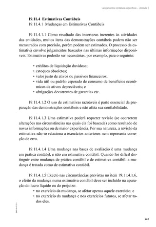 307
EAD-10-CC3.1
Lançamentos contábeis específicos – Unidade 5
19.11.4 Estimativas Contábeis
19.11.4.1 Mudanças em Estimativas Contábeis
19.11.4.1.1 Como resultado das incertezas inerentes às atividades
das entidades, muitos itens das demonstrações contábeis podem não ser
mensurados com precisão, porém podem ser estimados. O processo da es-
timativa envolve julgamentos baseados nas últimas informações disponí-
veis. Estimativas poderão ser necessárias, por exemplo, para o seguinte:
créditos de liquidação duvidosa;•	
estoques obsoletos;•	
valor justo de ativos ou passivos financeiros;•	
vida útil ou padrão esperado de consumo de benefícios econô-•	
micos de ativos depreciáveis; e
obrigações decorrentes de garantias etc.•	
19.11.4.1.2 O uso de estimativas razoáveis é parte essencial da pre-
paração das demonstrações contábeis e não afeta sua confiabilidade.
19.11.4.1.3 Uma estimativa poderá requerer revisão (se ocorrerem
alterações nas circunstâncias nas quais ela foi baseada) como resultado de
novas informações ou de maior experiência. Por sua natureza, a revisão da
estimativa não se relaciona a exercícios anteriores nem representa corre-
ção de erro.
19.11.4.1.4 Uma mudança nas bases de avaliação é uma mudança
em prática contábil, e não em estimativa contábil. Quando for difícil dis-
tinguir entre mudança de prática contábil e de estimativa contábil, a mu-
dança é tratada como de estimativa contábil.
19.11.4.1.5 Exceto nas circunstâncias previstas no item 19.11.4.1.6,
o efeito da mudança numa estimativa contábil deve ser incluído na apura-
ção do lucro líquido ou do prejuízo:
no exercício da mudança, se afetar apenas aquele exercício; e•	
no exercício da mudança e nos exercícios futuros, se afetar to-•	
dos eles.
 