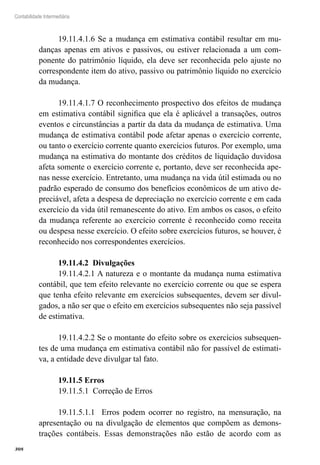 308
Contabilidade Intermediária
19.11.4.1.6 Se a mudança em estimativa contábil resultar em mu-
danças apenas em ativos e passivos, ou estiver relacionada a um com-
ponente do patrimônio líquido, ela deve ser reconhecida pelo ajuste no
correspondente item do ativo, passivo ou patrimônio líquido no exercício
da mudança.
19.11.4.1.7 O reconhecimento prospectivo dos efeitos de mudança
em estimativa contábil significa que ela é aplicável a transações, outros
eventos e circunstâncias a partir da data da mudança de estimativa. Uma
mudança de estimativa contábil pode afetar apenas o exercício corrente,
ou tanto o exercício corrente quanto exercícios futuros. Por exemplo, uma
mudança na estimativa do montante dos créditos de liquidação duvidosa
afeta somente o exercício corrente e, portanto, deve ser reconhecida ape-
nas nesse exercício. Entretanto, uma mudança na vida útil estimada ou no
padrão esperado de consumo dos benefícios econômicos de um ativo de-
preciável, afeta a despesa de depreciação no exercício corrente e em cada
exercício da vida útil remanescente do ativo. Em ambos os casos, o efeito
da mudança referente ao exercício corrente é reconhecido como receita
ou despesa nesse exercício. O efeito sobre exercícios futuros, se houver, é
reconhecido nos correspondentes exercícios.
19.11.4.2 Divulgações
19.11.4.2.1 A natureza e o montante da mudança numa estimativa
contábil, que tem efeito relevante no exercício corrente ou que se espera
que tenha efeito relevante em exercícios subsequentes, devem ser divul-
gados, a não ser que o efeito em exercícios subsequentes não seja passível
de estimativa.
19.11.4.2.2 Se o montante do efeito sobre os exercícios subsequen-
tes de uma mudança em estimativa contábil não for passível de estimati-
va, a entidade deve divulgar tal fato.
19.11.5 Erros
19.11.5.1 Correção de Erros
19.11.5.1.1 Erros podem ocorrer no registro, na mensuração, na
apresentação ou na divulgação de elementos que compõem as demons-
trações contábeis. Essas demonstrações não estão de acordo com as
 