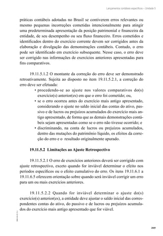 309
EAD-10-CC3.1
Lançamentos contábeis específicos – Unidade 5
práticas contábeis adotadas no Brasil se contiverem erros relevantes ou
mesmo pequenas incorreções cometidas intencionalmente para atingir
uma predeterminada apresentação da posição patrimonial e financeira da
entidade, de seu desempenho ou seu fluxo financeiro. Erros cometidos e
identificados dentro do exercício corrente devem ser corrigidos antes da
elaboração e divulgação das demonstrações contábeis. Contudo, o erro
pode ser identificado em exercício subsequente. Nesse caso, o erro deve
ser corrigido nas informações de exercícios anteriores apresentadas para
fins comparativos.
19.11.5.1.2 O montante da correção do erro deve ser demonstrado
retroativamente. Sujeita ao disposto no item 19.11.5.2.1, a correção do
erro deve ser efetuada:
procedendo-se ao ajuste nos valores comparativos do(s)•	
exercício(s) anterior(es) em que o erro foi cometido; ou,
se o erro ocorreu antes do exercício mais antigo apresentado,•	
considerando o ajuste no saldo inicial das contas do ativo, pas-
sivo e de lucros ou prejuízos acumulados do exercício mais an-
tigo apresentado, de forma que as demais demonstrações contá-
beis sejam apresentadas como se o erro não tivesse ocorrido; e
discriminando, na conta de lucros ou prejuízos acumulados,•	
dentro das mutações do patrimônio líquido, os efeitos da corre-
ção do erro e o resultado originalmente apurado.
19.11.5.2 Limitações ao Ajuste Retrospectivo
19.11.5.2.1 O erro de exercícios anteriores deverá ser corrigido com
ajuste retrospectivo, exceto quando for inviável determinar o efeito nos
períodos específicos ou o efeito cumulativo do erro. Os itens 19.11.6.1 a
19.11.6.5 oferecem orientação sobre quando será inviável corrigir um erro
para um ou mais exercícios anteriores.
19.11.5.2.2 Quando for inviável determinar o ajuste do(s)
exercício(s) anterior(es), a entidade deve ajustar o saldo inicial das corres-
pondentes contas do ativo, do passivo e de lucros ou prejuízos acumula-
dos do exercício mais antigo apresentado que for viável.
 