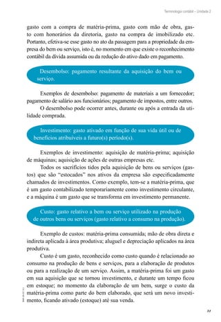 31
EAD-10-CC3.1
Terminologia contábil – Unidade 2
gasto com a compra de matéria-prima, gasto com mão de obra, gas-
to com honorários da diretoria, gasto na compra de imobilizado etc.
Portanto, efetiva-se esse gasto no ato da passagem para a propriedade da em-
presa do bem ou serviço, isto é, no momento em que existe o reconhecimento
contábil da dívida assumida ou da redução do ativo dado em pagamento.
Desembolso: pagamento resultante da aquisição do bem ou
serviço.
Exemplos de desembolso: pagamento de materiais a um fornecedor;
pagamento de salário aos funcionários; pagamento de impostos, entre outros.
O desembolso pode ocorrer antes, durante ou após a entrada da uti-
lidade comprada.
Investimento: gasto ativado em função de sua vida útil ou de
benefícios atribuíveis a futuro(s) período(s).
Exemplos de investimento: aquisição de matéria-prima; aquisição
de máquinas; aquisição de ações de outras empresas etc.
Todos os sacrifícios tidos pela aquisição de bens ou serviços (gas-
tos) que são “estocados” nos ativos da empresa são especificadamente
chamados de investimentos. Como exemplo, tem-se a matéria-prima, que
é um gasto contabilizado temporariamente como investimento circulante,
e a máquina é um gasto que se transforma em investimento permanente.
Custo: gasto relativo a bem ou serviço utilizado na produção
de outros bens ou serviços (gasto relativo a consumo na produção).
Exemplo de custos: matéria-prima consumida; mão de obra direta e
indireta aplicada à área produtiva; aluguel e depreciação aplicados na área
produtiva.
Custo é um gasto, reconhecido como custo quando é relacionado ao
consumo na produção de bens e serviços, para a elaboração de produtos
ou para a realização de um serviço. Assim, a matéria-prima foi um gasto
em sua aquisição que se tornou investimento, e durante um tempo ficou
em estoque; no momento da elaboração de um bem, surge o custo da
matéria-prima como parte do bem elaborado, que será um novo investi-
mento, ficando ativado (estoque) até sua venda.
 