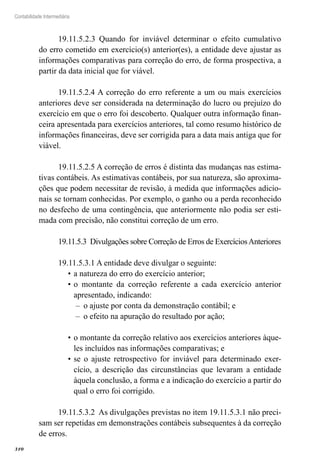 310
Contabilidade Intermediária
19.11.5.2.3 Quando for inviável determinar o efeito cumulativo
do erro cometido em exercício(s) anterior(es), a entidade deve ajustar as
informações comparativas para correção do erro, de forma prospectiva, a
partir da data inicial que for viável.
19.11.5.2.4 A correção do erro referente a um ou mais exercícios
anteriores deve ser considerada na determinação do lucro ou prejuízo do
exercício em que o erro foi descoberto. Qualquer outra informação finan-
ceira apresentada para exercícios anteriores, tal como resumo histórico de
informações financeiras, deve ser corrigida para a data mais antiga que for
viável.
19.11.5.2.5 A correção de erros é distinta das mudanças nas estima-
tivas contábeis. As estimativas contábeis, por sua natureza, são aproxima-
ções que podem necessitar de revisão, à medida que informações adicio-
nais se tornam conhecidas. Por exemplo, o ganho ou a perda reconhecido
no desfecho de uma contingência, que anteriormente não podia ser esti-
mada com precisão, não constitui correção de um erro.
19.11.5.3 Divulgações sobre Correção de Erros de ExercíciosAnteriores
19.11.5.3.1 A entidade deve divulgar o seguinte:
a natureza do erro do exercício anterior;•	
o montante da correção referente a cada exercício anterior•	
apresentado, indicando:
o ajuste por conta da demonstração contábil; e––
o efeito na apuração do resultado por ação;––
o montante da correção relativo aos exercícios anteriores àque-•	
les incluídos nas informações comparativas; e
se o ajuste retrospectivo for inviável para determinado exer-•	
cício, a descrição das circunstâncias que levaram a entidade
àquela conclusão, a forma e a indicação do exercício a partir do
qual o erro foi corrigido.
19.11.5.3.2 As divulgações previstas no item 19.11.5.3.1 não preci-
sam ser repetidas em demonstrações contábeis subsequentes à da correção
de erros.
 
