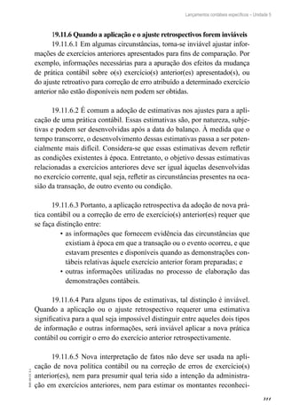 311
EAD-10-CC3.1
Lançamentos contábeis específicos – Unidade 5
19.11.6 Quando a aplicação e o ajuste retrospectivos forem inviáveis
19.11.6.1 Em algumas circunstâncias, torna-se inviável ajustar infor-
mações de exercícios anteriores apresentados para fins de comparação. Por
exemplo, informações necessárias para a apuração dos efeitos da mudança
de prática contábil sobre o(s) exercício(s) anterior(es) apresentado(s), ou
do ajuste retroativo para correção de erro atribuído a determinado exercício
anterior não estão disponíveis nem podem ser obtidas.
19.11.6.2 É comum a adoção de estimativas nos ajustes para a apli-
cação de uma prática contábil. Essas estimativas são, por natureza, subje-
tivas e podem ser desenvolvidas após a data do balanço. À medida que o
tempo transcorre, o desenvolvimento dessas estimativas passa a ser poten-
cialmente mais difícil. Considera-se que essas estimativas devem refletir
as condições existentes à época. Entretanto, o objetivo dessas estimativas
relacionadas a exercícios anteriores deve ser igual àquelas desenvolvidas
no exercício corrente, qual seja, refletir as circunstâncias presentes na oca-
sião da transação, de outro evento ou condição.
19.11.6.3 Portanto, a aplicação retrospectiva da adoção de nova prá-
tica contábil ou a correção de erro de exercício(s) anterior(es) requer que
se faça distinção entre:
as informações que fornecem evidência das circunstâncias que•	
existiam à época em que a transação ou o evento ocorreu, e que
estavam presentes e disponíveis quando as demonstrações con-
tábeis relativas àquele exercício anterior foram preparadas; e
outras informações utilizadas no processo de elaboração das•	
demonstrações contábeis.
19.11.6.4 Para alguns tipos de estimativas, tal distinção é inviável.
Quando a aplicação ou o ajuste retrospectivo requerer uma estimativa
significativa para a qual seja impossível distinguir entre aqueles dois tipos
de informação e outras informações, será inviável aplicar a nova prática
contábil ou corrigir o erro do exercício anterior retrospectivamente.
19.11.6.5 Nova interpretação de fatos não deve ser usada na apli-
cação de nova política contábil ou na correção de erros de exercício(s)
anterior(es), nem para presumir qual teria sido a intenção da administra-
ção em exercícios anteriores, nem para estimar os montantes reconheci-
 