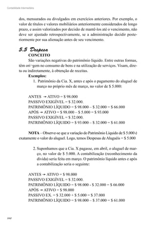 312
Contabilidade Intermediária
dos, mensurados ou divulgados em exercícios anteriores. Por exemplo, o
valor de títulos e valores mobiliários anteriormente considerados de longo
prazo, e assim valorizados por decisão de mantê-los até o vencimento, não
deve ser ajustado retrospectivamente, se a administração decidir poste-
riormente por sua alienação antes de seu vencimento.
Despesa5.5 
CONCEITO	
São variações negativas do patrimônio líquido. Entre outras formas,
têm ori¬gem no consumo de bens e na utilização de serviços. Visam, dire-
ta ou indiretamente, à obtenção de receitas.
Exemplos:
Patrimônio da Cia. X, antes e após o pagamento do aluguel de1.	
março no próprio mês de março, no valor de $ 5.000:
ANTES ® ATIVO = $ 98.000
PASSIVO EXIGÍVEL = $ 32.000.
PATRIMÔNIO LÍQUIDO = $ 98.000 – $ 32.000 = $ 66.000
APÓS ® ATIVO = $ 98.000 – $ 5.000 = $ 93.000
PASSIVO EXIGÍVEL = $ 32.000.
PATRIMÔNIO LÍQUIDO = $ 93.000 – $ 32.000 = $ 61.000
NOTA – Observe-se que a variação do Patrimônio Líquido de $ 5.000 é
exatamente o valor do aluguel. Logo, temos Despesas de Aluguéis = $ 5.000
Suponhamos que a Cia. X pagasse, em abril, o aluguel de mar-2.	
ço, no valor de $ 5.000. A contabilização (reconhecimento da
dívida) seria feita em março. O patrimônio líquido antes e após
a contabilização seria o seguinte:
ANTES ® ATIVO = $ 98.000	
PASSIVO EXIGÍVEL = $ 32.000.
PATRIMÔNIO LÍQUIDO = $ 98.000 - $ 32.000 = $ 66.000
APÓS ® ATIVO = $ 98.000
PASSIVO EX. = $ 32.000 + $ 5.000 = $ 37.000
PATRIMÔNIO LÍQUIDO = $ 98.000 – $ 37.000 = $ 61.000
 