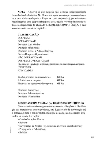 313
EAD-10-CC3.1
Lançamentos contábeis específicos – Unidade 5
NOTA – Observe-se que despesa não significa necessariamente
desembolso de di-nheiro. No último exemplo, vemos que, ao reconhecer-
mos uma dívida (Aluguéis a Pagar ® conta do passivo), paralelamente,
reconhecemos uma despesa (Despesas de Aluguéis ® conta de resultado).
Isto é consequência do chamado REGIME DE COMPETÊNCIA, o qual
veremos no item 4 deste capítulo.
CLASSIFICAÇÃO
DESPESAS
OPERACIONAIS
Despesas com Vendas
Despesas Financeiras
Despesas Gerais e Administrativas
Outras Despesas Operacionais
NÃO OPERACIONAIS
DESPESAS OPERACIONAIS
São aquelas ligadas às atividades principais ou acessórias da empresa.
DESPESAS
ATIVIDADES
Vender produtos ou mercadorias	 GERA
Administrar a empresa 	 GERA
Financiar as operações da empresa	 GERA
Despesas Comerciais
Despesas Administrativas
Despesas Financeiras
DESPESAS COM VENDAS (ou DESPESAS COMERCIAIS)
Compreendem todos os gastos com a comercialização e a distribui-
ção das mercadorias ou dos produtos, isto é, gastos desde a promoção até
a colocação para o consu¬midor, inclusive os gastos com os riscos assu-
midos na venda. Exemplos:
•	Comissões sobre Vendas
•	Royalty
•	Devoluções de Vendas (referentes ao exercício social anterior)
•	Propaganda e Publicidade
•	Brindes
 