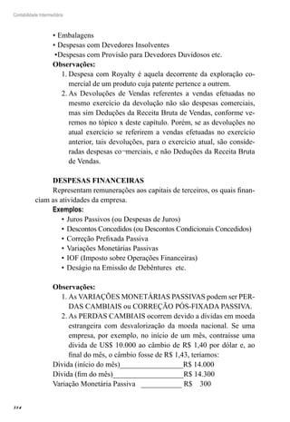 314
Contabilidade Intermediária
•	Embalagens
•	Despesas com Devedores Insolventes
•	Despesas com Provisão para Devedores Duvidosos etc.
Observações:
Despesa com Royalty é aquela decorrente da exploração co-1.	
mercial de um produto cuja patente pertence a outrem.
As Devoluções de Vendas referentes a vendas efetuadas no2.	
mesmo exercício da devolução não são despesas comerciais,
mas sim Deduções da Receita Bruta de Vendas, conforme ve-
remos no tópico x deste capítulo. Porém, se as devoluções no
atual exercício se referirem a vendas efetuadas no exercício
anterior, tais devoluções, para o exercício atual, são conside-
radas despesas co¬merciais, e não Deduções da Receita Bruta
de Vendas.
DESPESAS FINANCEIRAS	
Representam remunerações aos capitais de terceiros, os quais finan-
ciam as atividades da empresa.	
Exemplos:	
Juros Passivos (ou Despesas de Juros)•	
Descontos Concedidos (ou Descontos Condicionais Concedidos)•	
Correção Prefixada Passiva•	
Variações Monetárias Passivas•	
IOF (Imposto sobre Operações Financeiras)•	
Deságio na Emissão de Debêntures etc.•	
Observações:
As VARIAÇÕES MONETÁRIAS PASSIVAS podem ser PER-1.	
DAS CAMBIAIS ou CORREÇÃO PÓS-FIXADA PASSIVA.
As PERDAS CAMBIAIS ocorrem devido a dívidas em moeda2.	
estrangeira com desvalorização da moeda nacional. Se uma
empresa, por exemplo, no início de um mês, contraísse uma
dívida de US$ 10.000 ao câmbio de R$ 1,40 por dólar e, ao
final do mês, o câmbio fosse de R$ 1,43, teríamos:
Dívida (início do mês)_________________R$ 14.000
Dívida (fim do mês)___________________R$ 14.300
Variação Monetária Passiva ___________ R$ 300
 