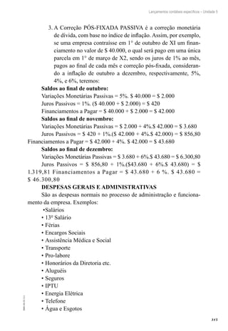 315
EAD-10-CC3.1
Lançamentos contábeis específicos – Unidade 5
A Correção PÓS-FIXADA PASSIVA é a correção monetária3.	
de dívida, com base no índice de inflação. Assim, por exemplo,
se uma empresa contraísse em 1° de outubro de XI um finan-
ciamento no valor de $ 40.000, o qual será pago em uma única
parcela em 1° de março de X2, sendo os juros de 1% ao mês,
pagos ao final de cada mês e correção pós-fixada, consideran-
do a inflação de outubro a dezembro, respectivamente, 5%,
4%, e 6%, teremos:
Saldos ao final de outubro:	
Variações Monetárias Passivas = 5%. $ 40.000 = $ 2.000
Juros Passivos = 1%. ($ 40.000 + $ 2.000) = $ 420
Financiamentos a Pagar = $ 40.000 + $ 2.000 = $ 42.000
Saldos ao final de novembro:
Variações Monetárias Passivas = $ 2.000 + 4%.$ 42.000 = $ 3.680
Juros Passivos = $ 420 + 1%.($ 42.000 + 4%.$ 42.000) = $ 856,80
Financiamentos a Pagar = $ 42.000 + 4%. $ 42.000 = $ 43.680
Saldos ao final de dezembro:
Variações Monetárias Passivas = $ 3.680 + 6%.$ 43.680 = $ 6.300,80
Juros Passivos = $ 856,80 + 1%.($43.680 + 6%.$ 43.680) = $
1.319,81 Financiamentos a Pagar = $ 43.680 + 6 %. $ 43.680 =
$ 46.300,80
DESPESAS GERAIS E ADMINISTRATIVAS
São as despesas normais no processo de administração e funciona-
mento da empresa. Exemplos:	
•	Salários
•	13º Salário
•	Férias
•	Encargos Sociais
•	Assistência Médica e Social
•	Transporte
•	Pro-labore
•	Honorários da Diretoria etc.
•	Aluguéis	
•	Seguros
•	IPTU
•	Energia Elétrica
•	Telefone
•	Água e Esgotos
 