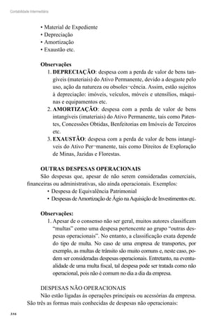 316
Contabilidade Intermediária
•	Material de Expediente
•	Depreciação
•	Amortização
•	Exaustão etc.
Observações
DEPRECIAÇÃO1.	 : despesa com a perda de valor de bens tan-
gíveis (materiais) do Ativo Permanente, devido a desgaste pelo
uso, ação da natureza ou obsoles¬cência. Assim, estão sujeitos
à depreciação: imóveis, veículos, móveis e utensílios, máqui-
nas e equipamentos etc.
AMORTIZAÇÃO2.	 : despesa com a perda de valor de bens
intangíveis (imateriais) do Ativo Permanente, tais como Paten-
tes, Concessões Obtidas, Benfeitorias em Imóveis de Terceiros
etc.
EXAUSTÃO3.	 : despesa com a perda de valor de bens intangí-
veis do Ativo Per¬manente, tais como Direitos de Exploração
de Minas, Jazidas e Florestas.
OUTRAS DESPESAS OPERACIONAIS	
São despesas que, apesar de não serem consideradas comerciais,
financeiras ou administrativas, são ainda operacionais. Exemplos:	
Despesa de Equivalência Patrimonial	•	
Despesas deAmortização de Ágio naAquisição de Investimentos etc.•	
Observações:
Apesar de o consenso não ser geral, muitos autores classificam1.	
“multas” como uma despesa pertencente ao grupo “outras des-
pesas operacionais”. No entanto, a classificação exata depende
do tipo de multa. No caso de uma empresa de transportes, por
exemplo, as multas de trânsito são muito comuns e, neste caso, po-
dem ser consideradas despesas operacionais. Entretanto, na eventu-
alidade de uma multa fiscal, tal despesa pode ser tratada como não
operacional, pois não é comum no dia a dia da empresa.
DESPESAS NÃO OPERACIONAIS
Não estão ligadas às operações principais ou acessórias da empresa.
São três as formas mais conhecidas de despesas não operacionais:
 
