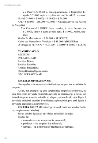 318
Contabilidade Intermediária
e o Passivo, $ 23.000 e, consequentemente, o Patrimônio Lí-
quido, $ 55.000. Após o recebimento, na Cia. ALFA, teremos:
PL = ($ 78.000 + $ 3.000) – $ 23.000 = $ 58.000
APL = $ 58.000 – $55.000 = $ 3.000 = Aluguéis Ativos (ou Receita
de Aluguéis)
A Comercial LUMEX Ltda. vendeu, à vista, lustres por2.	
$ 34.000, sendo o custo de tais bens, $ 18.000. Assim, tere-
mos:
Vendas de Mercadorias = $ 34.000 ® (RECEITA)
Custo das Mercadorias Vendidas = $ 18.000 ^ (DESPESA)
AVariação do PL® APL= + $ 34.000 – $ 18.000 = $ 16.000 ® LUCRO
CLASSIFICAÇÃO
RECEITAS
OPERACIONAIS
Receitas Brutas
Receitas Líquidas
Receitas Financeiras
Outras Receitas Operacionais
NÃO OPERACIONAIS
RECEITAS OPERACIONAIS
São aquelas relacionadas às atividades principais ou acessórias da
empresa.
Assim, por exemplo, se uma determinada empresa é comercial, ou
seja, tem como atividade principal a revenda de mercadorias e possui um
imóvel alugado, a receita auferida no aluguel, apesar de não estar ligada à
atividade principal, também é considerada operacional, pois está ligada à
atividade acessória (alugar imóveis).
RECEITA BRUTA (Receita Operacional Bruta ou Vendas Brutas
ou, simplesmente, Vendas)
São as vendas ligadas às atividades principais, ou seja:
Vendas de:
mercadorias – se a empresa for comercial;•	
produtos – se a empresa for industrial;•	
serviços – se a empresa for prestadora de serviços.•	
 